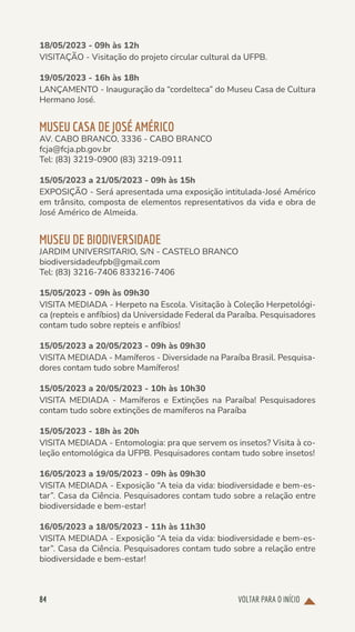 VOLTAR PARA O INÍCIO
84
18/05/2023 - 09h às 12h
VISITAÇÃO - Visitação do projeto circular cultural da UFPB.
19/05/2023 - 16h às 18h
LANÇAMENTO - Inauguração da “cordelteca” do Museu Casa de Cultura
Hermano José.
MUSEU CASA DE JOSÉ AMÉRICO
AV. CABO BRANCO, 3336 - CABO BRANCO
fcja@fcja.pb.gov.br
Tel: (83) 3219-0900 (83) 3219-0911
15/05/2023 a 21/05/2023 - 09h às 15h
EXPOSIÇÃO - Será apresentada uma exposição intitulada-José Américo
em trânsito, composta de elementos representativos da vida e obra de
José Américo de Almeida.
MUSEU DE BIODIVERSIDADE
JARDIM UNIVERSITARIO, S/N - CASTELO BRANCO
biodiversidadeufpb@gmail.com
Tel: (83) 3216-7406 833216-7406
15/05/2023 - 09h às 09h30
VISITA MEDIADA - Herpeto na Escola. Visitação à Coleção Herpetológi-
ca (repteis e anfíbios) da Universidade Federal da Paraíba. Pesquisadores
contam tudo sobre repteis e anfíbios!
15/05/2023 a 20/05/2023 - 09h às 09h30
VISITA MEDIADA - Mamíferos - Diversidade na Paraíba Brasil. Pesquisa-
dores contam tudo sobre Mamíferos!
15/05/2023 a 20/05/2023 - 10h às 10h30
VISITA MEDIADA - Mamíferos e Extinções na Paraíba! Pesquisadores
contam tudo sobre extinções de mamíferos na Paraíba
15/05/2023 - 18h às 20h
VISITA MEDIADA - Entomologia: pra que servem os insetos? Visita à co-
leção entomológica da UFPB. Pesquisadores contam tudo sobre insetos!
16/05/2023 a 19/05/2023 - 09h às 09h30
VISITA MEDIADA - Exposição “A teia da vida: biodiversidade e bem-es-
tar”. Casa da Ciência. Pesquisadores contam tudo sobre a relação entre
biodiversidade e bem-estar!
16/05/2023 a 18/05/2023 - 11h às 11h30
VISITA MEDIADA - Exposição “A teia da vida: biodiversidade e bem-es-
tar”. Casa da Ciência. Pesquisadores contam tudo sobre a relação entre
biodiversidade e bem-estar!
 