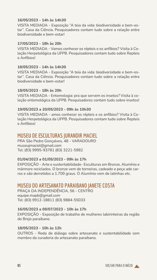 VOLTAR PARA O INÍCIO
85
16/05/2023 - 14h às 14h30
VISITA MEDIADA - Exposição “A teia da vida: biodiversidade e bem-es-
tar”. Casa da Ciência. Pesquisadores contam tudo sobre a relação entre
biodiversidade e bem-estar!
17/05/2023 - 18h às 20h
VISITA MEDIADA - Vamos conhecer os répteis e os anfíbios? Visita à Co-
leção Herpetológica da UFPB. Pesquisadores contam tudo sobre Repteis
e Anfíbios!
18/05/2023 - 14h às 14h30
VISITA MEDIADA - Exposição “A teia da vida: biodiversidade e bem-es-
tar”. Casa da Ciência. Pesquisadores contam tudo sobre a relação entre
biodiversidade e bem-estar!
18/05/2023 - 18h às 20h
VISITA MEDIADA - Entomologia: pra que servem os insetos? Visita à co-
leção entomológica da UFPB. Pesquisadores contam tudo sobre insetos!
19/05/2023 a 20/05/2023 - 09h às 10h30
VISITA MEDIADA - amos conhecer os répteis e os anfíbios? Visita à Co-
leção Herpetológica da UFPB. Pesquisadores contam tudo sobre Repteis
e Anfíbios!
MUSEU DE ESCULTURAS JURANDIR MACIEL
PRA São Pedro Gonçalves, 48 - VARADOURO
museujmaciel@gmail.com
Tel: (83) 9995-93781 (83) 3221-5982
01/04/2023 a 01/05/2023 - 09h às 17h
EXPOSIÇÃO - Arte e sustentabilidade- Esculturas em Bronze, Alumínio e
mármore reciclados. O bronze vem de torneiras, cadeado e peça ade car-
ros e são derretidos a 1.700 graus. O Alumínio vem de latinhas etc.
MUSEU DO ARTESANATO PARAIBANO JANETE COSTA
PRAÇA DA INDEPENDÊNCIA, 56 - CENTRO
equipe.mapb@gmail.com
Tel: (83) 9912-18811 (83) 9884-55033
16/05/2023 a 09/07/2023 - 10h às 17h
EXPOSIÇÃO - Exposição de trabalho de mulheres labirinteiras da região
do Brejo paraibano.
18/05/2023 - 10h às 12h
OUTROS - Roda de diálogo sobre artesanato e sustentabilidade com
membro da curadoria do artesanato paraibano.
 
