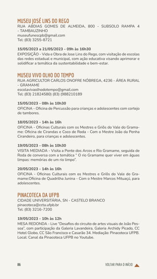 VOLTAR PARA O INÍCIO
86
MUSEU JOSÉ LINS DO REGO
RUA ABDIAS GOMES DE ALMEIDA, 800 - SUBSOLO RAMPA 4
- TAMBAUZINHO
museufunescpb@gmail.com
Tel: (83) 3255-8721
15/05/2023 a 21/05/2023 - 09h às 16h30
EXPOSIÇÃO - Vida e Obra de Jose Lins do Rego, com visitação de escolas
das redes estadual e municipal, com ação educativa visando aprimorar e
solidificar a temática da sustentabilidade e bem-estar.
MUSEU VIVO OLHO DO TEMPO
RUA AGRICULTOR CARLOS ONOFRE NÓBREGA, 4236 - ÁREA RURAL
- GRAMAME
escolavivaolhodotempo@gmail.com
Tel: (83) 21824580) (83) (988210189
15/05/2023 - 08h às 10h30
OFICINA - Oficina de Percussão para crianças e adolescentes com cortejo
de tambores.
18/05/2023 - 14h às 16h
OFICINA - Oficinas Culturais com os Mestres e Griôs do Vale do Grama-
me: Oficina de Cirandas e Coco de Roda - Com o Mestre João da Penha
Cirandeiro, para crianças e adolescentes.
19/05/2023 - 08h às 10h30
VISITA MEDIADA - Visita a Ponte dos Arcos e Rio Gramame, seguida de
Roda de conversa com a temática “ O rio Gramame quer viver em águas
limpas: memórias de um rio limpo”.
20/05/2023 - 14h às 16h
OFICINA - Oficinas Culturais com os Mestres e Griôs do Vale do Gra-
mame:Oficina de Quadrilha Junina - Com o Mestre Marcos Mituaçú, para
adolescentes.
PINACOTECA DA UFPB
CIDADE UNIVERSITÁRIA, SN - CASTELO BRANCO
pinacoteca@ccta.ufpb.br
Tel: (83) 3216-7200
19/05/2023 - 10h às 12h
MESA REDONDA - Live “Desafios do circuito de artes visuais de João Pes-
soa”, com participação da Galeria Lavandeira, Galeria Archidy Picado, CC
Hotel Globo, CC São Francisco e Casarão 34. Mediação: Pinacoteca UFPB.
Local: Canal da Pinacoteca UFPB no Youtube.
 