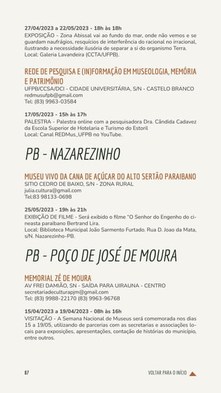 VOLTAR PARA O INÍCIO
87
27/04/2023 a 22/05/2023 - 18h às 18h
EXPOSIÇÃO - Zona Abissal vai ao fundo do mar, onde não vemos e se
guardam naufrágios, resquícios de interferência do racional no irracional,
ilustrando a necessidade ilusória de separar a si do organismo Terra.
Local: Galeria Lavandeira (CCTA/UFPB).
REDE DE PESQUISA E (IN)FORMAÇÃO EM MUSEOLOGIA, MEMÓRIA
E PATRIMÔNIO
UFPB/CCSA/DCI - CIDADE UNIVERSITÁRIA, S/N - CASTELO BRANCO
redmusufpb@gmail.com
Tel: (83) 9963-03584
17/05/2023 - 15h às 17h
PALESTRA - Palestra online com a pesquisadora Dra. Cândida Cadavez
da Escola Superior de Hotelaria e Turismo do Estoril
Local: Canal REDMus_UFPB no YouTube.
PB-NAZAREZINHO
MUSEU VIVO DA CANA DE AÇÚCAR DO ALTO SERTÃO PARAIBANO
SITIO CEDRO DE BAIXO, S/N - ZONA RURAL
julia.cultura@gmail.com
Tel:83 98133-0698
25/05/2023 - 19h às 21h
EXIBIÇÃO DE FILME - Será exibido o filme “O Senhor do Engenho do ci-
neasta paraibano Bertrand Lira.
Local: Biblioteca Municipal João Sarmento Furtado. Rua D. Joao da Mata,
s/N. Nazarezinho-PB.
PB-POÇODEJOSÉ DE MOURA
MEMORIAL ZÉ DE MOURA
AV FREI DAMIÃO, SN - SAÍDA PARA UIRAUNA - CENTRO
secretariadeculturapjm@gmail.com
Tel: (83) 9988-22170 (83) 9963-96768
15/04/2023 a 19/04/2023 - 08h às 16h
VISITAÇÃO - A Semana Nacional de Museus será comemorada nos dias
15 a 19/05, utilizando de parcerias com as secretarias e associações lo-
cais para exposições, apresentações, contação de histórias do município,
entre outros.
 