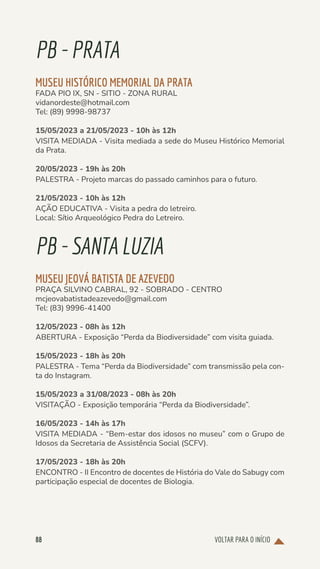 VOLTAR PARA O INÍCIO
88
PB-PRATA
MUSEU HISTÓRICO MEMORIAL DA PRATA
FADA PIO IX, SN - SITIO - ZONA RURAL
vidanordeste@hotmail.com
Tel: (89) 9998-98737
15/05/2023 a 21/05/2023 - 10h às 12h
VISITA MEDIADA - Visita mediada a sede do Museu Histórico Memorial
da Prata.
20/05/2023 - 19h às 20h
PALESTRA - Projeto marcas do passado caminhos para o futuro.
21/05/2023 - 10h às 12h
AÇÃO EDUCATIVA - Visita a pedra do letreiro.
Local: Sítio Arqueológico Pedra do Letreiro.
PB-SANTALUZIA
MUSEU JEOVÁ BATISTA DE AZEVEDO
PRAÇA SILVINO CABRAL, 92 - SOBRADO - CENTRO
mcjeovabatistadeazevedo@gmail.com
Tel: (83) 9996-41400
12/05/2023 - 08h às 12h
ABERTURA - Exposição “Perda da Biodiversidade” com visita guiada.
15/05/2023 - 18h às 20h
PALESTRA - Tema “Perda da Biodiversidade” com transmissão pela con-
ta do Instagram.
15/05/2023 a 31/08/2023 - 08h às 20h
VISITAÇÃO - Exposição temporária “Perda da Biodiversidade”.
16/05/2023 - 14h às 17h
VISITA MEDIADA - “Bem-estar dos idosos no museu” com o Grupo de
Idosos da Secretaria de Assistência Social (SCFV).
17/05/2023 - 18h às 20h
ENCONTRO - II Encontro de docentes de História do Vale do Sabugy com
participação especial de docentes de Biologia.
 