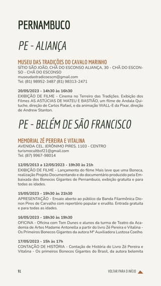 VOLTAR PARA O INÍCIO
91
PERNAMBUCO
PE-ALIANÇA
MUSEU DAS TRADIÇÕES DO CAVALO MARINHO
SÍTIO SÃO JOÃO, CHÃ DO ESCONSO ALIANÇA, 30 - CHÃ DO ESCON-
SO - CHÃ DO ESCONSO
museudastradicoescm@gmail.com
Tel: (81) 98952-3487 (81) 98313-2471
20/05/2023 - 14h30 às 16h30
EXIBIÇÃO DE FILME - Cinema no Terreiro das Tradições. Exibição dos
Filmes AS ASTÚCIAS DE MATEU E BASTIÃO, um filme de Andala Qui-
tuche, direção de Carlos Rafael, e da animação WALL-E da Pixar, direção
de Andrew Stanton.
PE-BELÉMDESÃOFRANCISCO
MEMORIAL ZÉ PEREIRA E VITALINA
AVENIDA CEL. JERÔNIMO PIRES, 1103 - CENTRO
turismocultbsf21@gmail.com
Tel: (87) 9967-98014
12/05/2013 a 12/05/2023 - 19h30 às 21h
EXIBIÇÃO DE FILME - Lançamento do filme Mais leve que uma Boneca,
realização Projeto Documentando e do documentário produzido pela Em-
baixada dos Bonecos Gigantes de Pernambuco, exibição gratuita e para
todas as idades.
15/05/2023 - 19h30 às 21h30
APRESENTAÇÃO - Ensaio aberto ao público da Banda Filarmônica Dio-
non Pires de Carvalho com repertório popular e erudito. Entrada gratuita
e para todas as idades.
16/05/2023 - 18h30 às 19h30
OFICINA - Oficina com Tom Dunes e alunos da turma de Teatro da Aca-
demia de Artes Madame Antonella a partir do livro Zé Pereira e Vitalina -
Os Primeiros Bonecos Gigantes da autora Mª Auxiliadora Lustosa Coelho.
17/05/2023 - 15h às 17h
CONTAÇÃO DE HISTÓRIA - Contação de História do Livro Zé Pereira e
Vitalina - Os primeiros Bonecos Gigantes do Brasil, da autora belemita
 