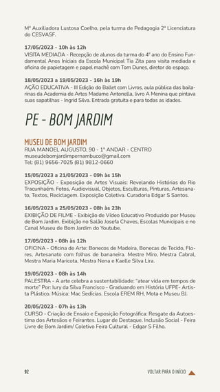 VOLTAR PARA O INÍCIO
92
Mª Auxiliadora Lustosa Coelho, pela turma de Pedagogia 2ª Licenciatura
do CESVASF.
17/05/2023 - 10h às 12h
VISITA MEDIADA - Recepção de alunos da turma do 4º ano do Ensino Fun-
damental Anos Iniciais da Escola Municipal Tia Zita para visita mediada e
oficina de papietagem e papel machê com Tom Dunes, diretor do espaço.
18/05/2023 a 19/05/2023 - 16h às 19h
AÇÃO EDUCATIVA - III Edição do Ballet com Livros, aula pública das baila-
rinas da Academia de Artes Madame Antonella, livro A Menina que pintava
suas sapatilhas - Ingrid Silva. Entrada gratuita e para todas as idades.
PE-BOMJARDIM
MUSEU DE BOM JARDIM
RUA MANOEL AUGUSTO, 90 - 1º ANDAR - CENTRO
museudebomjardimpernambuco@gmail.com
Tel: (81) 9656-7025 (81) 9812-0660
15/05/2023 a 21/05/2023 - 09h às 15h
EXPOSIÇÃO - Exposição de Artes Visuais: Revelando Histórias do Rio
Tracunhaém. Fotos, Audiovisual, Objetos, Esculturas, Pinturas, Artesana-
to, Textos, Reciclagem. Exposição Coletiva. Curadoria Edgar S Santos.
16/05/2023 a 25/05/2023 - 08h às 23h
EXIBIÇÃO DE FILME - Exibição de Vídeo Educativo Produzido por Museu
de Bom Jardim. Exibição no Salão Josefa Chaves, Escolas Municipais e no
Canal Museu de Bom Jardim do Youtube.
17/05/2023 - 08h às 12h
OFICINA - Oficina de Arte: Bonecos de Madeira, Bonecas de Tecido, Flo-
res, Artesanato com folhas de bananeira. Mestre Miro, Mestra Cabral,
Mestra Maria Maricota, Mestra Nena e Kaelle Silva Lira.
19/05/2023 - 08h às 14h
PALESTRA - A arte celebra a sustentabilidade: “atear vida em tempos de
morte” Por: Iury da Silva Francisco - Graduando em História UFPE- Artis-
ta Plástico. Música: Mac Sedícias. Escola EREM RH, Mota e Museu BJ.
20/05/2023 - 07h às 13h
CURSO - Criação de Ensaio e Exposição Fotográfica: Resgate da Autoes-
tima dos Artesãos e Feirantes. Lugar de Destaque. Inclusão Social - Feira
Livre de Bom Jardim/ Coletivo Feira Cultural - Edgar S Filho.
 