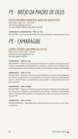 VOLTAR PARA O INÍCIO
93
PE-BREJODAMADRE DE DEUS
MUSEU HISTÓRICO MUNICIPAL DULCE DE SOUZA PINTO
RUA SAO JOSÉ, 46 - CENTRO
carmemss.40@gamail.com
Tel: (81) 9956-40622 (81) 9841-60359
15/05/2023 a 20/05/2023 - 09h às 17h
PALESTRA - Artistas locais farão uma apresentação a cada dia do evento.
PE-CAMARAGIBE
CENTRO CUTURAL QUILOMBO DO CATUCÁ
RUA ANA ALVES, 443 - VIANA
deybsonhenrique@gmail.com
Tel: (81) 9840-48158
17/05/2023 - 18h às 21h
ENCONTRO - Roda de Conversa promovida por membros do Quilombo do
Catucá convidando a comunidade do entorno e demais interessados sobre
os temas Museus Comunitários, Pontos de Memórias e Redes de Proteção
18/05/2023 - 18h às 21h
ENCONTRO - Roda de Conversa promovida por membros do Quilombo
do Catucá convidando a comunidade do entorno e demais interessados
sobre o tema Planos e prioridades para guarda e compartilhamento de
bens comuns
19/05/2023 - 16h às 19h
ENCONTRO - Roda de Conversa promovida por membros do Quilombo
do Catucá convidando a comunidade do entorno e demais interessados
sobre os temas Articulações e Insurgências: redes de museus comunitá-
rios em PE
19/05/2023 - 19h às 23h
SHOW MUSICAL - Apresentação cultural de grupos musicais e de cultu-
ra popular
 