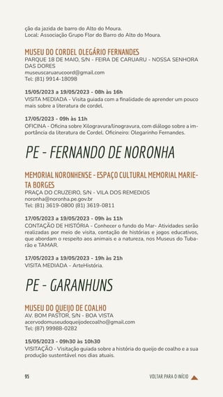 VOLTAR PARA O INÍCIO
95
ção da jazida de barro do Alto do Moura.
Local: Associação Grupo Flor do Barro do Alto do Moura.
MUSEU DO CORDEL OLEGÁRIO FERNANDES
PARQUE 18 DE MAIO, S/N - FEIRA DE CARUARU - NOSSA SENHORA
DAS DORES
museuscaruarucoord@gmail.com
Tel: (81) 9914-18098
15/05/2023 a 19/05/2023 - 08h às 16h
VISITA MEDIADA - Visita guiada com a finalidade de aprender um pouco
mais sobre a literatura de cordel.
17/05/2023 - 09h às 11h
OFICINA - Oficina sobre Xilogravura/linogravura, com diálogo sobre a im-
portância da literatura de Cordel. Oficineiro: Olegarinho Fernandes.
PE-FERNANDODE NORONHA
MEMORIALNORONHENSE-ESPAÇOCULTURALMEMORIALMARIE-
TA BORGES
PRAÇA DO CRUZEIRO, S/N - VILA DOS REMEDIOS
noronha@noronha.pe.gov.br
Tel: (81) 3619-0800 (81) 3619-0811
17/05/2023 a 19/05/2023 - 09h às 11h
CONTAÇÃO DE HISTÓRIA - Conhecer o fundo do Mar- Atividades serão
realizadas por meio de visita, contação de histórias e jogos educativos,
que abordam o respeito aos animais e a natureza, nos Museus do Tuba-
rão e TAMAR.
17/05/2023 a 19/05/2023 - 19h às 21h
VISITA MEDIADA - ArteHistória.
PE-GARANHUNS
MUSEU DO QUEIJO DE COALHO
AV. BOM PASTOR, S/N - BOA VISTA
acervodomuseudoqueijodecoalho@gmail.com
Tel: (87) 99988-0282
15/05/2023 - 09h30 às 10h30
VISITAÇÃO - Visitação guiada sobre a história do queijo de coalho e a sua
produção sustentável nos dias atuais.
 