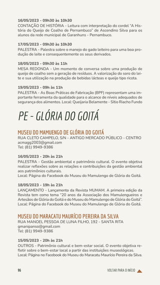 VOLTAR PARA O INÍCIO
96
16/05/2023 - 09h30 às 10h30
CONTAÇÃO DE HISTÓRIA - Leitura com interpretação do cordel “A His-
tória do Queijo de Coalho de Pernambuco” de Ascendino Silva para os
alunos da rede municipal de Garanhuns - Pernambuco.
17/05/2023 - 09h30 às 10h30
PALESTRA - Palestra sobre o manejo do gado leiteiro para uma boa pro-
dução de leite e consequentemente os seus derivados.
18/05/2023 - 09h30 às 11h
MESA REDONDA - Um momento de conversa sobre uma produção de
queijo de coalho sem a geração de resíduos. A valorização do soro do lei-
te e sua utilização na produção de bebidas lácteas e queijo tipo ricota.
19/05/2023 - 09h às 11h
PALESTRA - As Boas Práticas de Fabricação (BPF) representam uma im-
portante ferramenta da qualidade para o alcance de níveis adequados de
segurança dos alimentos. Local: Queijaria Belamente - Sítio Riacho Fundo
PE-GLÓRIADOGOITÁ
MUSEU DO MAMUENGO DE GLÓRIA DO GOITÁ
RUA CLETO CAMPELO, S/N - ANTIGO MERCADO PÚBLICO - CENTRO
acmagg2003@gmail.com
Tel: (81) 9949-9386
16/05/2023 - 20h às 21h
PALESTRA - Gestão ambiental e patrimônio cultural. O evento objetiva
realizar reflexões sobre as relações e contribuições da gestão ambiental
aos patrimônios culturais.
Local: Página do Facebook do Museu do Mamulengo de Glória do Goitá.
18/05/2023 - 19h às 21h
LANÇAMENTO - Lançamento da Revista MUMAM. A primeira edição da
Revista tem como tema “20 anos da Associação dos Mamulengueiros e
Artesãos de Glória do Goitá e do Museu do Mamulengo de Glória do Goitá”.
Local: Página do Facebook do Museu do Mamulengo de Glória do Goitá.
MUSEU DO MARACATU MAURÍCIO PEREIRA DA SILVA
RUA MANOEL PESSOA DE LUNA FILHO, 192 - SANTA RITA
gmanipanso@gmail.com
Tel: (81) 9949-9386
15/05/2023 - 20h às 21h
OUTROS - Patrimônio cultural e bem-estar social. O evento objetiva re-
fletir sobre o bem-estar local a partir das instituições museológicas.
Local: Página no Facebook do Museu do Maracatu Maurício Pereira da Silva.
 