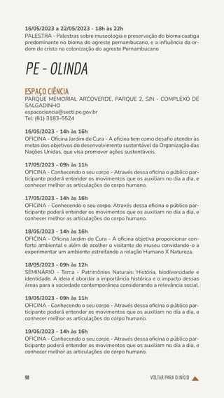 VOLTAR PARA O INÍCIO
98
16/05/2023 a 22/05/2023 - 18h às 22h
PALESTRA - Palestras sobre museologia e preservação do bioma caatiga
predominante no bioma do agreste pernambucano, e a influência da or-
dem de cristo na colonização do agreste Pernambucano
PE-OLINDA
ESPAÇO CIÊNCIA
PARQUE MEMORIAL ARCOVERDE, PARQUE 2, S/N - COMPLEXO DE
SALGADINHO
espacociencia@secti.pe.gov.br
Tel: (81) 3183-5524
16/05/2023 - 14h às 16h
OFICINA - Oficina Jardim de Cura - A oficina tem como desafio atender às
metas dos objetivos do desenvolvimento sustentável da Organização das
Nações Unidas, que visa promover ações sustentáveis.
17/05/2023 - 09h às 11h
OFICINA - Conhecendo o seu corpo - Através dessa oficina o público par-
ticipante poderá entender os movimentos que os auxiliam no dia a dia, e
conhecer melhor as articulações do corpo humano.
17/05/2023 - 14h às 16h
OFICINA - Conhecendo o seu corpo. Através dessa oficina o público par-
ticipante poderá entender os movimentos que os auxiliam no dia a dia, e
conhecer melhor as articulações do corpo humano.
18/05/2023 - 14h às 16h
OFICINA - Oficina Jardim de Cura - A oficina objetiva proporcionar con-
forto ambiental e além de acolher o visitante do museu convidando-o a
experimentar um ambiente estreitando a relação Humano X Natureza.
18/05/2023 - 09h às 12h
SEMINÁRIO - Tema - Patrimônios Naturais: História, biodiversidade e
identidade. A ideia é abordar a importância histórica e o impacto dessas
áreas para a sociedade contemporânea considerando a relevância social.
19/05/2023 - 09h às 11h
OFICINA - Conhecendo o seu corpo - Através dessa oficina o público par-
ticipante poderá entender os movimentos que os auxiliam no dia a dia, e
conhecer melhor as articulações do corpo humano.
19/05/2023 - 14h às 16h
OFICINA - Conhecendo o seu corpo - Através dessa oficina o público par-
ticipante poderá entender os movimentos que os auxiliam no dia a dia, e
conhecer melhor as articulações do corpo humano.
 