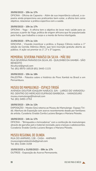 VOLTAR PARA O INÍCIO
99
20/05/2023 - 15h às 17h
OFICINA - Oficina de Capoeira - Além de sua importância cultural, a ca-
poeira ainda proporciona aos praticantes bem-estar, a oficina tem como
objetivo, relacionar a prática esportiva com a saúde.
20/05/2023 - 15h às 17h
OFICINA - Yoga - A oficina tem o objetivo de levar mais saúde para as
pessoas a partir da Yoga, prática de origem africana que foi popularizada
pela Índia, que trabalha o corpo e a mente de forma interligada.
21/05/2023 - 07h às 11h
GINCANA - Visando incentivar a prática, o Espaço Ciência realiza a 1ª
edição da Corrida Atômica (5km), que terá inscrição gratuita aberta ao
público. A ação vai premiar os 1º, 2º e 3º lugares.
MEMORIAL SEVERINA PARAÍSO DA SILVA - MÃE BIU
RUA SEVERINA PARAÍSO DA SILVA, 65 - QUILOMBO DA XAMBÁ - SÃO
BENEDITO
itlcultural@gmail.com
Tel: (81) 9970-16519 (81) 3443-1115
20/05/2023 - 15h às 18h
PALESTRA - Palestra sobre o histórico do Povo Xambá no Brasil e em
Pernambuco.
MUSEU DO MAMULENGO - ESPAÇO TIRIDÁ
AVENIDA DOUTOR JOAQUIM NABUCO, S/N - LARGO DO VARADOU-
RO. DENTRO DO MERCADO EUFRASIO BARBOSA. - VARADOURO
museu.mamulengo@hotmail.com
Tel: (81) 3493-2753
18/05/2023 - 10h às 12h
EXPOSIÇÃO - Mestre Ginú retorna ao Museu do Mamulengo- Espaço Tiri-
dá. Abertura de Exposição com acervo recentemente doado por familiares
do artista. Curadoria: Enaldo Corrêa Luciano Borges e Mariana Peixoto.
18/05/2023 - 14h às 17h
OFICINA - “Brinquedos e brincadeiras” com a confecção de mamulengos
através de garrafas pet e material reciclado, para crianças e adolescentes.
Curadoria: Enaldo Corrêa Luciano Borges e Mariana Peixoto.
MUSEU REGIONAL DE OLINDA
RUA DO AMPARO, 128 - CASA - AMPARO
museuregionaldeolinda@gmail.com
Tel: (81) 3184-3159
15/05/2023 a 31/05/2023 - 09h às 17h
OUTROS - Exposição do Acervo Permanente.
 