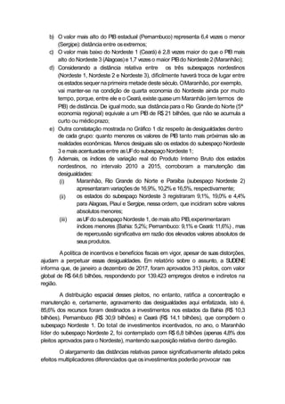 b) O valor mais alto do PIB estadual (Pernambuco) representa 6,4 vezes o menor
(Sergipe):distância entre osextremos;
c) O valor mais baixo do Nordeste 1 (Ceará) é 2,8 vezes maior do que o PIB mais
alto do Nordeste 3 (Alagoas)e1,7 vezeso maior PIBdo Nordeste 2(Maranhão);
d) Considerando a distância relativa entre os três subespaços nordestinos
(Nordeste 1, Nordeste 2 e Nordeste 3), dificilmente haverá troca de lugar entre
osestados sequer na primeira metade deste século. OMaranhão, por exemplo,
vai manter-se na condição de quarta economia do Nordeste ainda por muito
tempo, porque, entre ele e o Ceará,existe quaseum Maranhão (em termos de
PIB) de distância. De igual modo, sua distância para o Rio Grandedo Norte (5ª
economia regional) equivale a um PIB de R$ 21 bilhões, que não se acumula a
curto ou médioprazo;
e) Outra constatação mostrada no Gráfico 1 diz respeito às desigualdades dentro
de cada grupo: quanto menores os valores de PIB tanto mais próximas são as
realidades econômicas. Menos desiguais são os estados do subespaço Nordeste
3 e mais acentuadasentre asUFdo subespaçoNordeste1;
f) Ademais, os índices de variação real do Produto Interno Bruto dos estados
nordestinos, no intervalo 2010 a 2015, corroboram a manutenção das
desigualdades:
(i)
(ii)
(iii)
Maranhão, Rio Grande do Norte e Paraíba (subespaço Nordeste 2)
apresentaram variações de 16,9%,10,2%e16,5%, respectivamente;
os estados do subespaço Nordeste 3 registraram 9,1%, 19,0% e 4,4%
para Alagoas, Piauí e Sergipe, nessa ordem, que incidiram sobre valores
absolutosmenores;
asUFdo subespaçoNordeste 1, de maisalto PIB,experimentaram
índices menores (Bahia: 5,2%; Pernambuco: 9,1% e Ceará: 11,6%) , mas
de repercussão significativa em razão dos elevados valores absolutos de
seusprodutos.
Apolítica de incentivos e benefícios fiscais em vigor, apesar de suas distorções,
ajudam a perpetuar essas desigualdades. Em relatório sobre o assunto, a SUDENE
informa que, de janeiro a dezembro de 2017, foram aprovados 313 pleitos, com valor
global de R$ 64,6 bilhões, respondendo por 139.423 empregos diretos e indiretos na
região.
A distribuição espacial desses pleitos, no entanto, ratifica a concentração e
manutenção e, certamente, agravamento das desigualdades aqui enfatizada, isto é,
85,6% dos recursos foram destinados a investimentos nos estados da Bahia (R$ 10,3
bilhões), Pernambuco (R$ 30,9 bilhões) e Ceará (R$ 14,1 bilhões), que compõem o
subespaço Nordeste 1. Do total de investimentos incentivados, no ano, o Maranhão
líder do subespaço Nordeste 2, foi contemplado com R$ 6,8 bilhões (apenas 4,8% dos
pleitos aprovados para o Nordeste), mantendo suaposiçãorelativa dentro daregião.
O alargamento das distâncias relativas parece significativamente afetado pelos
efeitos multiplicadores diferenciados que osinvestimentos poderão provocar nas
 