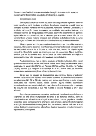 Pernambucoe Cearátodos osdemaisestadosda região situam-se muito abaixo da
média regional de domicílios conectados àrede geral deesgotos.
Consideraçõesfinais
Sem a preocupação de exaurir a questão das desigualdades regionais, busca-se
neste trabalho, a partir de dados e variáveis de natureza econômica e social, como se
configura dividido o Nordeste em três subespaços, nomeados Nordeste 1, Nordeste 2 e
Nordeste. A formação destes subespaços, na realidade, está sedimentada em um
processo histórico de desigualdades acumuladas, sejam elas decorrentes de políticas
equivocadas ou concentradoras, em si mesmas, que se somam a uma falta de um
sentimento de unidade regional (ensaiado com a Sudene e abafado com ela) e a uma
acomodação,incômoda aosolhos críticos e conveniente aosque dela sebeneficiam.
Mesmo que se reconheça o crescimento econômico por que o Nordeste vem
passando, não há como deixar de reconhecer seu difícil contexto social, principalmente
na comparação com o Sul e Sudeste e, mais que isso, dentro da própria região
nordestina. Os déficits sociais são maiores do que os econômicos. Não é supérfluo
lembrar que no Sul-Sudeste estão as indústrias de mais intensidade tecnológica e
geradoras de maior valor agregadoe demandando menostrabalho.
Apobreza diminuiu, masosvalores absolutos ainda sãomuito altos. Isto é visível
quando se comparam os valores do IDHM de 2000 e 2010. Variações acentuadas foram
registradas no Maranhão (34,2%), em Alagoas (34,0%), no Piauí (33,5%) e na Paraíba
(30,0%), estados que integram os subespaços N2 e N3. Apesar disso, as distâncias
econômicas e sociaisem relação ao N1 semantiveram fortes.
Diz-se que na pobreza as desigualdades são menores. Como a “pobreza”
medidas pelos indicadores sociais é muito alta no Nordeste, asdistâncias relativas entre
os subespaços N1, N2 e N3 são maiores em termos econômicos e muito menos
acentuadas nas variáveis sociais. Nesse sentido, alguns estados sobressaem
pontualmente em um ou outro indicador mas não o suficiente para mudar o contexto
do conjunto dos indicadores, o que não invalida o conceito Nordeste 3 em 1 aqui
adotado.
As mudanças, para serem marcantes, precisam de investimentos produtivos em
segmentos de alto efeito multiplicador de renda e de demanda internas, além de
investimentos em infraestrutura e logística compatíveis com os gargalos e desafios
existentes, todos estrategicamente orientados para ampliar a competitividade regional
e redução do desequilíbrio intra-regional. Isto, no entanto, não se fará com a atual
prática distributiva dos incentivos e benefícios fiscais e financeiros e muito menos com
o padrão tributário vigente.
 