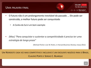 UMA PALAVRA FINAL
• O futuro não é um prolongamento inevitável do passado ... Ele pode ser
construído, o melhor futuro pode ser conquistado
• A Coréia do Sul é um bom exemplo
• (Mas) “Para conquistar e sustentar a competitividade é preciso ter uma
estratégia de longo prazo”
(Michael Porter e Jan W. Rivkin, in Harvard Business Review, março 2012)
47
UM NORDESTE CADA VEZ MAIS COMPETITIVO E INCLUSIVO É UM EXCELENTE NEGÓCIO PARA O BRASIL.
CLAUDIO PORTO E SERGIO C. BUARQUE
 