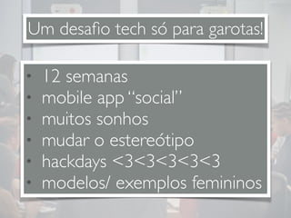 Um desafio tech só para garotas! 
• 12 semanas 
• mobile app “social” 
• muitos sonhos 
• mudar o estereótipo 
• hackdays <3<3<3<3<3 
• modelos/ exemplos femininos 
 
