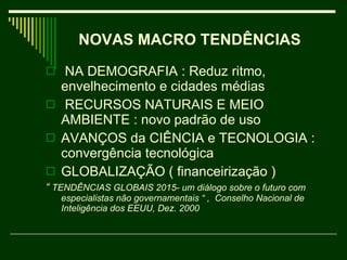 NA DEMOGRAFIA : Reduz ritmo, envelhecimento e cidades médias  RECURSOS NATURAIS E MEIO AMBIENTE : novo padrão de uso  AVANÇOS da CIÊNCIA e TECNOLOGIA : convergência tecnológica  GLOBALIZAÇÃO ( financeirização )  “  TENDÊNCIAS GLOBAIS 2015- um diálogo sobre o futuro com especialistas não governamentais “ ,  Conselho Nacional de Inteligência dos EEUU, Dez. 2000 NOVAS MACRO TENDÊNCIAS   