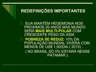 EUA MANTÉM HEGEMONIA NOS PROXIMOS 20 ANOS MAS MUNDO SERÁ  MAIS MULTI-POLAR   COM CRESCENTE PESO DA ÁSIA POBREZA SE REDUZ : 10% DA POPULAÇÃO MUNDIAL VIVERÁ COM MENOS DE US$ 1,00/DIA ( 2015) .    ( NO BRASIL SÓ 5% ESTARÁ NESSE  PATAMAR ).  REDEFINIÇÕES IMPORTANTES   