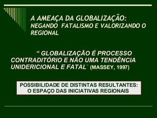 “  GLOBALIZAÇÃO É PROCESSO  CONTRADITÓRIO E NÃO UMA TENDÊNCIA UNIDERICIONAL E FATAL ”  (MASSEY, 1997) A AMEAÇA DA GLOBALIZAÇÃO:  NEGANDO  FATALISMO E VALORIZANDO O REGIONAL   POSSIBILIDADE DE DISTINTAS RESULTANTES: O ESPAÇO DAS INICIATIVAS REGIONAIS  