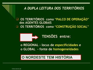 OS TERRIT Ó RIOS  como  “ PALCO DE OPERA Ç ÃO ”  dos AGENTES GLOBAIS  OS TERRIT Ó RIOS  como  “ CONSTRU Ç ÃO SOCIAL ”   TENSÕES  entre: o REGIONAL - locus de  especificidades  e  o GLOBAL  - fonte de  homogeneidades   A DUPLA LEITURA DOS TERRITÓRIOS   TÂNIA BACELAR O NORDESTE TEM HISTÓRIA  
