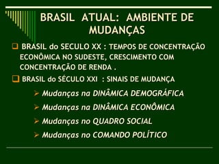 BRASIL  ATUAL:  AMBIENTE DE  MUDANÇAS  BRASIL do SECULO XX :  TEMPOS DE CONCENTRAÇÃO  ECONÔMICA NO SUDESTE, CRESCIMENTO COM CONCENTRAÇÃO DE RENDA .  BRASIL do SÉCULO XXI  : SINAIS DE MUDANÇA  Mudanças na DINÂMICA DEMOGRÁFICA  Mudanças na   DINÂMICA ECONÔMICA Mudanças no   QUADRO SOCIAL  Mudanças no   COMANDO POLÍTICO   