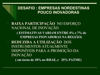 BAIXA PARTICIPAÇÃO   NO ESFORÇO NACIONAL DE INOVAÇÃO  ( ESTIMATIVAS VARIAM ENTRE 4% e 7% de EMPRESAS INOVADORAS NA REGIÃO)   REDUZIDA A UTILIZAÇÃO   DOS INSTRUMENTOS ATUALMENTE DISPONÍVEIS PARA A PROMOÇÃO DA INOVAÇÃO   ( em torno de 10% no RHAE, e  25% PATME)  DESAFIO : EMPRESAS NORDESTINAS  POUCO INOVADORAS  