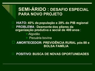 SEMI-ÁRIDO :  DESAFIO ESPECIAL PARA NOVO PROJETO  HIATO : 40% da população e 20% do PIB regional PROBLEMA   :  Desmonte dos pilares da  organização produtiva e social de 400 anos  : Algodão Pecuária bovina AMORTECEDOR : PREVIDÊNCIA RURAL pós 88 e    BOLSA FAMÌLIA  POSITIVO :  BUSCA DE NOVAS OPORTUNIDADES 