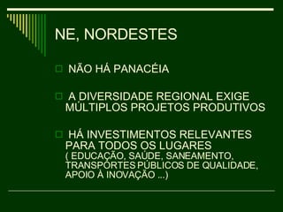 NE, NORDESTES NÃO HÁ PANACÉIA  A DIVERSIDADE REGIONAL EXIGE MÚLTIPLOS PROJETOS PRODUTIVOS HÁ INVESTIMENTOS RELEVANTES PARA TODOS OS LUGARES  ( EDUCAÇÃO, SAÚDE, SANEAMENTO, TRANSPORTES PÚBLICOS DE QUALIDADE, APOIO À INOVAÇÃO ...)  