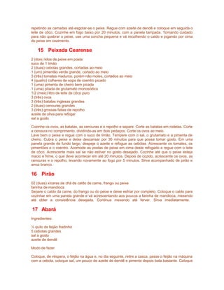 repetindo as camadas até esgotar-se o peixe. Regue com azeite de dendê e coloque em seguida o
leite de côco. Cozinhe em fogo baixo por 20 minutos, com a panela tampada. Tomando cuidado
para não quebrar o peixe, use uma concha pequena e vá recolhendo o caldo e jogando por cima
do peixe em cozimento.

15 Peixada Cearense
2 (dois) kilos de peixe em posta
suco de 1 limão
2 (duas) cebolas grandes, cortadas ao meio
1 (um) pimentão verde grande, cortado ao meio
3 (três) tomates maduros, porém não moles, cortados ao meio
4 (quatro) colheres de sopa de coentro picado
1 (uma) pimenta de cheiro bem picada
1 (uma) pitada de grutamato monosódico
1/2 (meio) litro de leite de côco puro
3 (três) ovos
3 (três) batatas inglesas grandes
2 (duas) cenouras grandes
3 (três) grossas fatias de repolho
azeite de oliva para refogar
sal a gosto
Cozinhe os ovos, as batatas, as cenouras e o repolho e separe. Corte as batatas em rodelas. Corte
a cenoura no comprimento, dividindo-as em dois pedaços. Corte os ovos ao meio.
Lave bem o peixe e regue com o suco de limão. Tempere com o sal, o grutamato e a pimenta de
cheiro. Cubra o peixe e deixe descansar por 30 minutos para que possa tomar gosto. Em uma
panela grande de fundo largo, despeje o azeite e refogue as cebolas. Acrescente os tomates, os
pimentões e o coentro. Acomode as postas de peixe em cima deste refogado e regue com o leite
de côco. Acrescente mais sal se não estiver no gosto desejado. Cozinhe até que o peixe esteja
macio e firme, o que deve acontecer em até 20 minutos. Depois de cozido, acrescente os ovos, as
cenouras e o repolho, levando novamente ao fogo por 5 minutos. Sirva acompanhado de pirão e
arroz branco.

16 Pirão
02 (duas) xícaras de chá de caldo de carne, frango ou peixe
farinha de mandioca
Separe o caldo da carne, do frango ou do peixe e deixe esfriar por completo. Coloque o caldo para
cozinhar em uma panela grande e vá acrescentando aos poucos a farinha de mandioca, mexendo
até obter a consistência desejada. Continue mexendo até ferver. Sirva imediatamente.

17 Abará
Ingredientes:
½ quilo de feijão fradinho
5 cebolas grandes
sal a gosto
azeite de dendê
Modo de fazer
Coloque, de véspera, o feijão na água e, no dia seguinte, retire a casca, passe o feijão na máquina
com a cebola, coloque sal, um pouco de azeite de dendê e pimenta depois bata bastante. Coloque

 