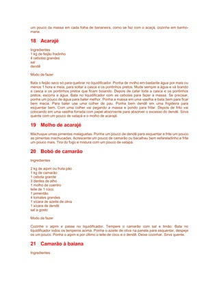 um pouco da massa em cada folha de bananeira, como se faz com o acaçá, cozinhe em banhomaria.

18 Acarajé
Ingredientes
1 kg de feijão fradinho
4 cebolas grandes
sal
dendê
Modo de fazer
Bata o feijão seco só para quebrar no liquidificador. Ponha de molho em bastante água por mais ou
menos 1 hora e meia, para soltar a casca e os pontinhos pretos. Mude sempre a água e vá tirando
a casca e os pontinhos pretos que ficam boiando. Depois de catar toda a casca e os pontinhos
pretos, escorra a água. Bata no liquidificador com as cebolas para fazer a massa. Se precisar,
ponha um pouco de água para bater melhor. Ponha a massa em uma vasilha e bata bem para ficar
bem macia. Para bater use uma colher de pau. Ponha bem dendê em uma frigideira para
esquentar bem. Com uma colher vai pegando a massa e pondo para fritar. Depois de frito vai
colocando em uma vasilha forrada com papel absorvente para absorver o excesso do dendê. Sirva
quente com um pouco de vatapá e o molho de acarajé.

19 Molho de acarajé
Machuque umas pimentas malaguetas. Ponha um pouco de dendê para esquentar e frite um pouco
as pimentas machucadas. Acrescente um pouco de camarão ou bacalhau bem esfareladinho e frite
um pouco mais. Tira do fogo e mistura com um pouco de vatapá.

20 Bobó de camarão
Ingredientes
2 kg de aipim ou fruta pão
1 kg de camarão
1 cebola grande
3 dentes de alho
1 molho de coentro
leite de 1 coco
1 pimentão
4 tomates grandes
1 xícara de azeite de oliva
1 xícara de dendê
sal a gosto
Modo de fazer
Cozinhe o aipim e passe no liquidificador. Tempere o camarão com sal e limão. Bata no
liquidificador iodos os temperos acima. Ponha o azeite de oliva na panela para esquentar, despeje
os um pouco. Ponha o aipim e por último o leite de coco e o dendê. Deixe cozinhar. Sirva quente.

21 Camarão à baiana
Ingredientes

 