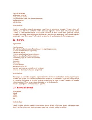 1 kg de camarões
sal a goste, pimenta
limão, cheiros-verdes
1 kg de tomates (sem pele e sem sementes)
azeite de dendê
leite de côco
Modo de fazer
Limpe os camarões, retirando as cascas e as tripas, e lavando-os a seguir. Tempere com sal,
pimenta, suco de limão e cheiros-verdes. Leve ao fogo uma panela com um pouco de azeite.
Quando o azeite estiver quente, coloque os camarões e deixe dourar bem, junte os tomates
formando um molho bem consistente. Acrescente o leite de côco, e deixe no fogo com panela bem
tapada, por mais 10 minutos. Por fim, junte uma colher de azeite de dendê. Pimenta a gosto.

22 Caruru
Ingredientes
1 kg de quiabo
250 g de camarões (seco ou fresco) ou um pedaço de peixe seco
½ xícara de leite de coco (opcional)
1 xícara de dendê
1 colher (sopa) de farinha de amendoim
1 colher (sopa) de farinha de castanha
2 colheres (sopa) de farinha de camarão
1 cebola
3 tomates
1 pimentão
½ xícara de óleo
alho socado com sal
coentro, coentro largo e cebolinha (à vontade)
pimenta de cheiro ou malagueta (se gostar)
Modo de fazer
Descasque os camarões ou ponha o peixe de molho. Corte os quiabos bem miúdos e ponha para
cozinhar em água e sal. Bata todos os temperos acima no liquidificador e faça uma moqueca com
os camarões ou o peixe, as farinhas, o dendê, umas gotas de limão e o óleo. Despeje nos quiabos
e deixe cozinhar. Mexa sempre para não pegar no fundo da panela.
Obs: Se gostar ponha o leite de coco, é opcional.

23 Farofa de dendê
Ingredientes
dendê
cebola
farinha
sal
Modo de fazer
Ponha o dendê em uma panela, acrescente a cebola picada. Coloque a farinha o suficiente para
fazer a farofa. Sal a gosto. Mexa sem parar para ficar toda por igual e torradinha.

 