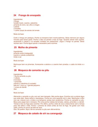 24

Frango de ensopado

Ingredientes
l frango
hortelã miúdo, coentro, cebolinha
pimenta do reino, sal, alho e vinagre
l cebola
2 tomates
1 colher (sopa) de extrato de tomate
Modo de fazer
Corte o frango em pedaços. Ponha os temperos bem machucadinhos. Deixe demorar por alguns
minutos para tomar gosto. Ponha o óleo na panela e leve ao fogo. Quando estiver bem quente,
acrescente a cebola e os tomates cortados em pedacinhos. Jogue o frango na panela. Deixe
rechear bem. Ponha água quente o necessário para cozinhar.

25 Molho de pimenta
Ingredientes
pimenta verde (malagueta)
coentro e cebola cortadinhos
limão e sal
Modo de fazer
Machuque bem as pimentas. Acrescente a cebola e o coentro bem picados, o caldo do limão e o
sal.

26 Moqueca de camarão ou pitu
Ingredientes
1 kg de camarão ou pitu
1 cebola
2 tomates
1 pimentão
coentro e cebolinha (à vontade)
leite de 1 coco ou 1 garrafa pequena
1 xícara de dendê
óleo
Modo de fazer
Afervente o camarão ou pitu com sal, bem tampado. Não ponha água. Cozinha com a própria água
que solta dele. Deixe esfriar e descasque. Ponha em uma caçarola com o óleo. Machuque o alho
com sal, misture com o limão e os temperos verdes bem picadinhos. Ponha no camarão ou pitu.
Mexa para pegar bem o tempero. Por cima ponha rodelas de tomates, cebola, pimentão e o dendê.
Tampe e leve ao fogo para cozinhar. Por último, ponha o leite de coco e deixe ferver sem a tampa
para não talhar o leite. Ponha 1 pimenta de cheiro antes de tirar do fogo. Se gostar com mais
caldo, ponha um pouco de leite de vaca.
Obs: Se preferir, faça o filé do camarão ou pitu sem aferventá-los.

27 Moqueca de catado de siri ou caranguejo

 