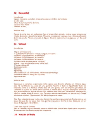 32 Sarapatel
Ingredientes
tripas e miúdos de porco bem limpos e lavados com limão e aferventados
coentro e sal
folhas de louro e pimenta-do-reino
cravo-da-índia moído
2 dentes de alho
Modo de fazer
Depois de cortar tudo em pedacinhos, faça o tempero bem socado. Junte a esses temperos os
miúdos já picados e deixe tomar gosto. Afervente em separado o sangue, que é depois esfarelado
dentro da panela. Põe-se um pouco de água e deixa-se cozinhar bem devagar, de um dia para
outro.

33 Vatapá
Ingredientes
1 kg de farinha do reino
½ kg de camarão (fresco ou seco) ou ½ kg de peixe seco
2 colheres (sopa) de farinha de amendoim
2 colheres (sopa) de farinha de castanha
2 colheres (sopa) de farinha de camarão
1 colherinha de gengibre ralada, (opcional)
leite de 1 coco grande (leite grosso e leite fino)
1 ½ xícara de dendê
2 cebolas grandes
4 tomates
1 pimentão
alho socado com sal, bem coentro, cebolinha e coentro largo
pimenta de cheiro ou malagueta (opcional)
1 xícara de óleo
Modo de fazer
Descasque os camarões ou ponha de molho o peixe seco. Dissolva a farinha em 1 litro de água,
bata no liquidificador ou passe em uma peneira. Reserve-o. Bata no liquidificador todos os
temperos acima e as farinhas. Ponha óleo em uma panela com os temperos já batidos, os
camarões ou o peixe e o dendê. Deixe cozinhar. A metade dessa moqueca despeje na farinha de
trigo já dissolvida com água e leve ao fogo, mexendo sem parar para não embolar nem pegar no
fundo da panela. Antes de tirar do fogo, coloque o restante da moqueca e o leite de coco e deixe
terminar de cozinhar. Experimente o sal. Não pode parar de mexer.
Obs: Se o vatapá engrossar muito antes de cozinhar, ponha um pouco de leite fino de coco ou um
pouco de água. Se por acaso ficar mole, ponha um pouco de farinha de trigo dissolvida em um
pouco de água para não embolar.
Como fazer o pó de camarão
Bata as cabeças e alguns camarões secos no liquidificador, Misture bem, depois passe na peneira.
A mesma coisa com amendoim torrado e castanha.

34 Xinxim de bofe

 