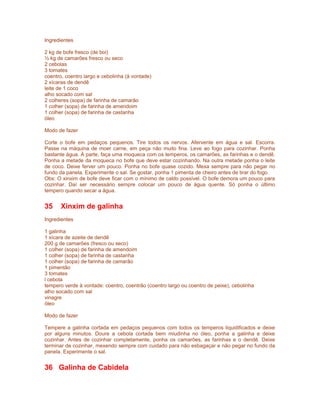 Ingredientes
2 kg de bofe fresco (de boi)
½ kg de camarões fresco ou seco
2 cebolas
3 tomates
coentro, coentro largo e cebolinha (à vontade)
2 xícaras de dendê
leite de 1 coco
alho socado com sal
2 colheres (sopa) de farinha de camarão
1 colher (sopa) de farinha de amendoim
1 colher (sopa) de farinha de castanha
óleo
Modo de fazer
Corte o bofe em pedaços pequenos. Tire todos os nervos. Afervente em água e sal. Escorra.
Passe na máquina de moer carne, em peça não muito fina. Leve ao fogo para cozinhar. Ponha
bastante água. À parte, faça uma moqueca com os temperos, os camarões, as farinhas e o dendê.
Ponha a metade da moqueca no bofe que deve estar cozinhando. Na outra metade ponha o leite
de coco. Deixe ferver um pouco. Ponha no bofe quase cozido. Mexa sempre para não pegar no
fundo da panela. Experimente o sal. Se gostar, ponha 1 pimenta de cheiro antes de tirar do fogo.
Obs: O xinxim de bofe deve ficar com o mínimo de caldo possível. O bofe demora um pouco para
cozinhar. Daí ser necessário sempre colocar um pouco de água quente. Só ponha o último
tempero quando secar a água.

35

Xinxim de galinha

Ingredientes
1 galinha
1 xícara de azeite de dendê
200 g de camarões (fresco ou seco)
1 colher (sopa) de farinha de amendoim
1 colher (sopa) de farinha de castanha
1 colher (sopa) de farinha de camarão
1 pimentão
3 tomates
l cebola
tempero verde à vontade: coentro, coentrão (coentro largo ou coentro de peixe), cebolinha
alho socado com sal
vinagre
óleo
Modo de fazer
Tempere a galinha cortada em pedaços pequenos com todos os temperos liquidificados e deixe
por alguns minutos. Doure a cebola cortada bem miudinha no óleo, ponha a galinha e deixe
cozinhar. Antes de cozinhar completamente, ponha os camarões, as farinhas e o dendê. Deixe
terminar de cozinhar, mexendo sempre com cuidado para não esbagaçar e não pegar no fundo da
panela. Experimente o sal.

36 Galinha de Cabidela

 