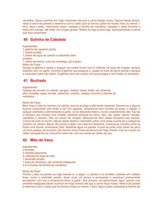 vermelha. Deixe cozinhar em fogo moderado até que a carne esteja macia. Depois desse tempo,
retire a carne da panela e reserve-a com o caldo que se formou (deve ter ficado mais ou menos 1
litro), faça o pirão, misturando assim: coloque a farinha de mandioca, despeje o caldo fervente e
bata com energia, até obter um mingau grosso. Retire do fogo e sirva logo, acompanhando a carne
que ficou reservada.

40 Galinha de Cabidela
Ingredientes
1 galinha de capoeira gorda,
1 cebola picada,
1 colher de sopa de coentro e cebolinho bem
picados,
1 colher de banha, outra de manteiga, sal a gosto.
Modo de Fazer
Sangre a galinha e apare o sangue num prato fundo com 2 colheres de sopa de vinagre, sempre
batendo com um garfo. Cozinhe a galinha aos pedaços e, quase na hora de servir ponha o sangue
e mexa bem para não talhar. A galinha deve ser cozida com pouca água e com todos os temperos.

41 Buchada
Ingredientes
Cabeça de carneiro ou cabrito, sangue, miúdos, tripas, limão, sal, pimenta,
alho, hortelão, salsa, tomate, cebolinha, coentro, vinagre, toucinho e farinha de
mandioca.
Modo de Fazer
Bem limpo o fato do carneiro ou cabrito, leva-se ao fogo a aferventar bastante. Escorre-se a água e
lava-se novamente com limão e sal. Em seguida, cortando-se bem miúdas as tripas, o fígado, o
sangue coalhado e aferventando a parte, só se deixando inteiro o bucho propriamente dito. Faz-se
o tempero dos miúdos com hortelã, bastante pimenta do reino, alho, sal, salsa, cebola, tomate,
cebolinho e coentro. Põe um pouco de vinagre. Misturam-se bem esses temperos aos miúdos.
Coloca-se tudo no bucho, depois deste aberto e estendido sobre uma mesa e junta-se à cabeça do
carneiro ou cabrito, depois de cozido à parte, nos mesmos temperos. Costura-se o bucho como se
fosse uma trouxa, ensacando tudo. Bastante água na panela, à qual se junta uma colher de sal e
um bom pedaço de toucinho. No mínimo cinco horas de fervura em fogo brando. Faz-se o pirão do
caldo, esmagando-se o toucinho sobre ele, com as costas de colher de pau.

42 Mão de Vaca
Ingredientes
3 tomates,
2 cebolas pequenas,
4 colheres de sopa de óleo,
1 pimentão picado,
1 quilo de ossobuco, sal, pimenta malagueta,
3 a 5 xícaras de farinha de mandioca.
Modo de Fazer
Ponha o óleo na panela ao fogo brando e, a seguir, a cebola e os tomates cortados em rodelas
finas. Junte o pimentão picado, deixe corar um pouco e acrescente o ossobuco previamente
temperado com sal e pimenta-do-reino a gosto. Aos poucos, vá adicionando água quente com
pimenta-malagueta.Deixe cozinhar em fogo brando até que a carne fique macia, retire-a da panela
e reserve-a com o caldo que se formou (mais ou menos 1 litro), faça o pirão colocando a farinha de

 