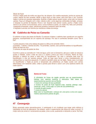 Modo de Fazer
Ponha o feijão preto de molho em água fria, de véspera. Em vasilha separada, ponha as carnes de
molho, depois de bem lavadas. Mude a água duas ou três vezes, para tirar bem o sal. Cozinhe
feijão e carnes em panelas separadas. Quando o feijão estiver quase cozido, junte tudo na mesma
panela. Faça um refogado com o óleo, cebola e alho. Junte algumas colheradas de feijão, amasse
e despeje na panela da feijoada. Prove o sal. Quando tudo estiver cozido, ponha o feijão numa
terrina e as carnes numa travessa. Sirva, numa molheira à parte, um molho frio, feito com pimentamalagueta amassada, salsa, cebolinhas picadas e bastante caldo de limão.
A feijoada é servida com farinha de mandioca e fatias de laranja.

46 Caldinho de Peixe ou Camarão
O caldinho é típico dos bares do Recife. O costume é beber o caldinho bem quente em um copinho
pequeno, acompanhado de um copinho de cachaça. Por isso é conhecido também como "Ele e
Ela".
1 posta pequena mais uma cabeça de peixe ou 250 gr de camarão inteiro
2 tomates, 1 cebola, 3 dentes de alho, 1/2 pimentão, coentro, sal e pimenta batidos no liquidificador.
250ml de leite de coco
3 colheres de sopa de azeite de oliva
Cozinhe o peixe ou camarão em 1 litro de água, junto com os temperos, até que o caldo se reduza a
quase a metade. Junte o leite de coco e o azeite e ferva por mais 5 minutos. Retire do fogo,
descarte a cabeça do peixe e bata tudo no liquidificador. Se usar o camarão bata tudo no
liquidificador e coe em peneira grossa. Volte ao fogo para ferver e sirva imediatamente em
canequinhas ou copinhos pequenos. O caldinho também pode ser de feijão. Neste caso é só bater
no liquidificador o feijão já pronto e temperado (de preferência um feijão cozido com carnes
defumadas) com bastante caldo, voltar à panela para ferver e servir com uma azeitona dentro de
cada copinho.

Batida de Frutas
A infinidade de frutas da região permite que se experimentem
batidas com sabores exóticos e deliciosos. Não deixe de
experimentá-las quando vier ao Recife.
1 xícara de cachaça de boa qualidade
2 xícaras de polpa de fruta regional (caju, acerola, pitanga, cajá,
maracujá, umbú, umbú-cajá, ou outra de sua preferência)
2 xícaras de gelo picado
1 xícara de açúcar
Bata tudo no liquidificador, coloque em uma jarra e sirva em copos
médios adicionando pedras de gelo.

47 Caranguejo
Muito apreciado pelos pernambucanos, o caranguejo é um crustáceo que exige certo esforço e
habilidade na hora de saboreá-lo. No entanto, quem o experimenta não deixa de voltar a provar. O
modo certo de comer é ir arrancando as patas, uma a uma, quebrando e retirando a carne. No final,

 