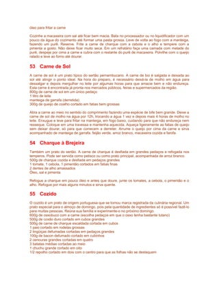 óleo para fritar a carne
Cozinhe a macaxeira com sal até ficar bem macia. Bata no processador ou no liquidificador com um
pouco da água do cozimento até formar uma pasta grossa. Leve de volta ao fogo com a manteiga,
fazendo um purê. Reserve. Frite a carne de charque com a cebola e o alho e tempere com a
pimenta a gosto. Não deixe ficar muito seca. Em um refratário faça uma camada com metade do
purê, despeje por cima a carne e cubra com o restante do purê de macaxeira. Polvilhe com o queijo
ralado e leve ao forno até dourar.

53 Carne de Sol
A carne de sol é um prato típico do sertão pernambucano. A carne de boi é salgada e deixada ao
sol até atingir o ponto ideal. Na hora do preparo, é necessário deixá-la de molho em água para
dessalgar e depois mergulhar no leite por algumas horas para que amacie bem e não endureça.
Esta carne é encontrada já pronta nos mercados públicos, feiras e supermercados da região.
800g de carne de sol em um único pedaço
1 litro de leite
manteiga de garrafa (derretida)
300g de queijo de coalho cortado em fatias bem grossas
Abra a carne ao meio no sentido do comprimento fazendo uma espécie de bife bem grande. Deixe a
carne de sol de molho na água por 12h, trocando a água 1 vez e depois mais 4 horas de molho no
leite. Enxugue e leve para fritar na manteiga, em fogo baixo, cuidando para que não endureça nem
resseque. Coloque em uma travessa e mantenha aquecida. Aqueça ligeiramente as fatias de queijo
sem deixar dourar, só para que comecem a derreter. Arrume o queijo por cima da carne e sirva
acompanhado de manteiga de garrafa, feijão verde, arroz branco, macaxeira cozida e farofa.

54 Charque à Brejeira
Também um prato do sertão. A carne de charque é desfiada em grandes pedaços e refogada nos
temperos. Pode ser servida como petisco ou como prato principal, acompanhada de arroz branco.
500g de charque cozida e desfiada em pedaços grandes
1 tomate, 1 cebola, 1 pimentão cortados em fatias finas
2 dentes de alho amassados
Óleo, sal e pimenta
Refogue a charque em pouco óleo e antes que doure, junte os tomates, a cebola, o pimentão e o
alho. Refogue por mais alguns minutos e sirva quente.

55 Cozido
O cozido é um prato de origem portuguesa que se tornou marca registrada da culinária regional. Um
prato especial para o almoço de domingo, pois pela quantidade de ingredientes só é possível fazê-lo
para muitas pessoas. Reúna sua família e experimente-o no próximo domingo.
600g de ossobuco com a carne (escolha pedaços em que o osso tenha bastante tutano)
500g de coxão duro cortado em cubos grandes
500g de carne de charque escaldada cortada em cubos
1 paio cortado em rodelas grossas
2 lingüiças defumadas cortadas em pedaços grandes
100g de bacon defumado cortado em cubinhos
2 cenouras grandes cortadas em quatro
3 batatas médias cortadas ao meio
1 chuchu grande cortado em oito
1/2 repolho cortado em dois com o centro para que as folhas não se destaquem

 