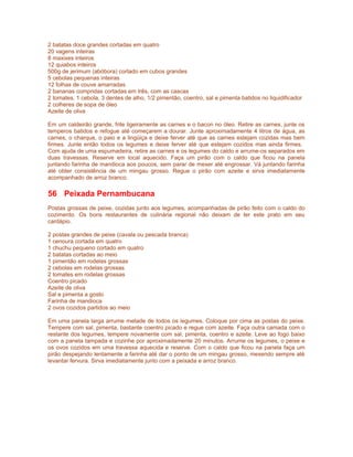 2 batatas doce grandes cortadas em quatro
20 vagens inteiras
8 maxixes inteiros
12 quiabos inteiros
500g de jerimum (abóbora) cortado em cubos grandes
5 cebolas pequenas inteiras
12 folhas de couve amarradas
2 bananas compridas cortadas em três, com as cascas
2 tomates, 1 cebola, 3 dentes de alho, 1/2 pimentão, coentro, sal e pimenta batidos no liquidificador
2 colheres de sopa de óleo
Azeite de oliva
Em um caldeirão grande, frite ligeiramente as carnes e o bacon no óleo. Retire as carnes, junte os
temperos batidos e refogue até começarem a dourar. Junte aproximadamente 4 litros de água, as
carnes, o charque, o paio e a lingüiça e deixe ferver até que as carnes estejam cozidas mas bem
firmes. Junte então todos os legumes e deixe ferver até que estejam cozidos mas ainda firmes.
Com ajuda de uma espumadeira, retire as carnes e os legumes do caldo e arrume-os separados em
duas travessas. Reserve em local aquecido. Faça um pirão com o caldo que ficou na panela
juntando farinha de mandioca aos poucos, sem parar de mexer até engrossar. Vá juntando farinha
até obter consistência de um mingau grosso. Regue o pirão com azeite e sirva imediatamente
acompanhado de arroz branco.

56 Peixada Pernambucana
Postas grossas de peixe, cozidas junto aos legumes, acompanhadas de pirão feito com o caldo do
cozimento. Os bons restaurantes de culinária regional não deixam de ter este prato em seu
cardápio.
2 postas grandes de peixe (cavala ou pescada branca)
1 cenoura cortada em quatro
1 chuchu pequeno cortado em quatro
2 batatas cortadas ao meio
1 pimentão em rodelas grossas
2 cebolas em rodelas grossas
2 tomates em rodelas grossas
Coentro picado
Azeite de oliva
Sal e pimenta a gosto
Farinha de mandioca
2 ovos cozidos partidos ao meio
Em uma panela larga arrume metade de todos os legumes. Coloque por cima as postas do peixe.
Tempere com sal, pimenta, bastante coentro picado e regue com azeite. Faça outra camada com o
restante dos legumes, tempere novamente com sal, pimenta, coentro e azeite. Leve ao fogo baixo
com a panela tampada e cozinhe por aproximadamente 20 minutos. Arrume os legumes, o peixe e
os ovos cozidos em uma travessa aquecida e reserve. Com o caldo que ficou na panela faça um
pirão despejando lentamente a farinha até dar o ponto de um mingau grosso, mexendo sempre até
levantar fervura. Sirva imediatamente junto com a peixada e arroz branco.

 