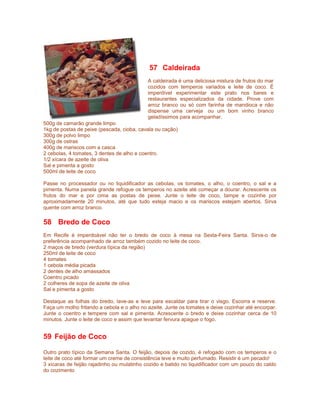 57 Caldeirada
A caldeirada é uma deliciosa mistura de frutos do mar
cozidos com temperos variados e leite de coco. É
imperdível experimentar este prato nos bares e
restaurantes especializados da cidade. Prove com
arroz branco ou só com farinha de mandioca e não
dispense uma cerveja ou um bom vinho branco
geladíssimos para acompanhar.
500g de camarão grande limpo
1kg de postas de peixe (pescada, cioba, cavala ou cação)
300g de polvo limpo
300g de ostras
400g de mariscos com a casca
2 cebolas, 4 tomates, 3 dentes de alho e coentro.
1/2 xícara de azeite de oliva
Sal e pimenta a gosto
500ml de leite de coco
Passe no processador ou no liquidificador as cebolas, os tomates, o alho, o coentro, o sal e a
pimenta. Numa panela grande refogue os temperos no azeite até começar a dourar. Acrescente os
frutos do mar e por cima as postas de peixe. Junte o leite de coco, tampe e cozinhe por
aproximadamente 20 minutos, até que tudo esteja macio e os mariscos estejam abertos. Sirva
quente com arroz branco.

58 Bredo de Coco
Em Recife é imperdoável não ter o bredo de coco à mesa na Sexta-Feira Santa. Sirva-o de
preferência acompanhado de arroz também cozido no leite de coco.
2 maços de bredo (verdura típica da região)
250ml de leite de coco
4 tomates
1 cebola média picada
2 dentes de alho amassados
Coentro picado
2 colheres de sopa de azeite de oliva
Sal e pimenta a gosto
Destaque as folhas do bredo, lave-as e leve para escaldar para tirar o visgo. Escorra e reserve.
Faça um molho fritando a cebola e o alho no azeite. Junte os tomates e deixe cozinhar até encorpar.
Junte o coentro e tempere com sal e pimenta. Acrescente o bredo e deixe cozinhar cerca de 10
minutos. Junte o leite de coco e assim que levantar fervura apague o fogo.

59 Feijão de Coco
Outro prato típico da Semana Santa. O feijão, depois de cozido, é refogado com os temperos e o
leite de coco até formar um creme de consistência leve e muito perfumado. Resistir é um pecado!
3 xícaras de feijão rajadinho ou mulatinho cozido e batido no liquidificador com um pouco do caldo
do cozimento

 