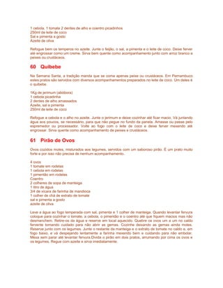 1 cebola, 1 tomate 2 dentes de alho e coentro picadinhos
250ml de leite de coco
Sal e pimenta a gosto
Azeite de oliva
Refogue bem os temperos no azeite. Junte o feijão, o sal, a pimenta e o leite de coco. Deixe ferver
até engrossar como um creme. Sirva bem quente como acompanhamento junto com arroz branco e
peixes ou crustáceos.

60 Quibebe
Na Semana Santa, a tradição manda que se coma apenas peixe ou crustáceos. Em Pernambuco
estes pratos são servidos com diversos acompanhamentos preparados no leite de coco. Um deles é
o quibebe.
1Kg de jerimum (abóbora)
1 cebola picadinha
2 dentes de alho amassados
Azeite, sal e pimenta
250ml de leite de coco
Refogue a cebola e o alho no azeite. Junte o jerimum e deixe cozinhar até ficar macio. Vá juntando
água aos poucos, se necessário, para que não pegue no fundo da panela. Amasse ou passe pelo
espremedor ou processador. Volte ao fogo com o leite de coco e deixe ferver mexendo até
engrossar. Sirva quente como acompanhamento de peixes e crustáceos.

61 Pirão de Ovos
Ovos cozidos moles, misturados aos legumes, servidos com um saboroso pirão. É um prato muito
forte e por isso não precisa de nenhum acompanhamento.
4 ovos
1 tomate em rodelas
1 cebola em rodelas
1 pimentão em rodelas
Coentro
2 colheres de sopa de manteiga
1 litro de água
3/4 de xícara de farinha de mandioca
1 colher de chá de extrato de tomate
sal e pimenta a gosto
azeite de oliva
Leve a água ao fogo temperada com sal, pimenta e 1 colher de manteiga. Quando levantar fervura
coloque para cozinhar o tomate, a cebola, o pimentão e o coentro até que fiquem macios mas não
desmanchem. Retire-os da água e reserve em local aquecido. Quebre os ovos um a um no caldo
fervente tomando cuidado para não abrir as gemas. Cozinhe deixando as gemas ainda moles.
Reserve junto com os legumes. Junte o restante da manteiga e o extrato de tomate no caldo e, em
fogo baixo, e vá despejando lentamente a farinha mexendo bem e cuidando para não embolar.
Mexa sem parar até levantar fervura.Divida o pirão em dois pratos, arrumando por cima os ovos e
os legumes. Regue com azeite e sirva imediatamente.

 