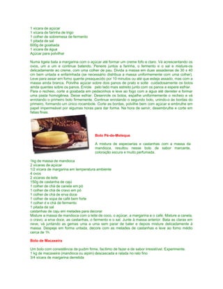 1 xícara de açúcar
1 xícara de farinha de trigo
1 colher de sobremesa de fermento
1 pitada de sal
600g de goiabada
1 xícara de água
Açúcar para polvilhar
Numa tigela bata a margarina com o açúcar até formar um creme fofo e claro. Vá acrescentando os
ovos, um a um e continue batendo. Peneire juntos a farinha, o fermento e o sal e misture-os
delicadamente ao creme, com uma colher de pau. Divida a massa em duas assadeiras de 30 x 40
cm bem untada e enfarinhada (se necessário distribua a massa uniformemente com uma colher).
Leve para assar em forno quente preaquecido por 10 minutos ou até que esteja assado, mas com a
massa ainda branca. Polvilhe açúcar sobre dois panos de prato e solte cuidadosamente os bolos
ainda quentes sobre os panos. Enrole pelo lado mais estreito junto com os panos e espere esfriar.
Para o recheio, corte a goiabada em pedacinhos e leve ao fogo com a água até derreter e formar
uma pasta homogênea. Deixe esfriar. Desenrole os bolos, espalhe uniformemente o recheio e vá
enrolando o primeiro bolo firmemente. Continue enrolando o segundo bolo, unindo-o às bordas do
primeiro, formando um único rocambole. Corte as bordas, polvilhe bem com açúcar e embrulhe em
papel impermeável por algumas horas para dar forma. Na hora de servir, desembrulhe e corte em
fatias finas.

Bolo Pé-de-Moleque
A mistura de especiarias e castanhas com a massa da
mandioca, resultou nesse bolo de sabor marcante,
coloração escura e muito perfumada.
1kg de massa de mandioca
2 xícaras de açúcar
1/2 xícara de margarina em temperatura ambiente
4 ovos
2 xícaras de leite
150g de castanha de cajú
1 colher de chá de canela em pó
1 colher de chá de cravo em pó
1 colher de chá de erva doce
1 colher de sopa de café bem forte
1 colher d e chá de fermento
1 pitada de sal
castanhas de caju em metades para decorar
Misture a massa de mandioca com o leite de coco, o açúcar, a margarina e o café. Misture a canela,
o cravo, a erva doce, as castanhas, o fermento e o sal. Junte à massa anterior. Bata as claras em
neve, vá juntando as gemas uma a uma sem parar de bater e depois misture delicadamente à
massa. Despeje em forma untada, decore com as metades de castanhas e leve ao forno médio
cerca de 1h.
Bolo de Macaxeira
Um bolo com consistência de pudim firme, facílimo de fazer e de sabor irresistível. Experimente.
1 kg de macaxeira (mandioca ou aipim) descascada e ralada no ralo fino
3/4 xícara de margarina derretida

 