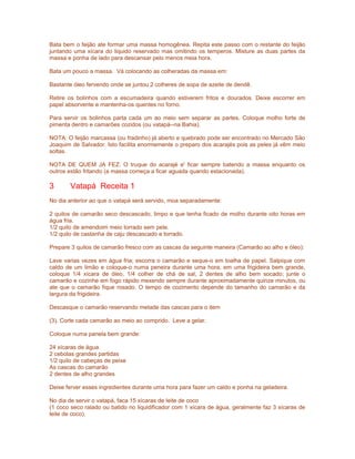 Bata bem o feijão ate formar uma massa homogênea. Repita este passo com o restante do feijão
juntando uma xícara do liquido reservado mas omitindo os temperos. Misture as duas partes da
massa e ponha de lado para descansar pelo menos meia hora.
Bata um pouco a massa. Vá colocando as colheradas da massa em:
Bastante óleo fervendo onde se juntou 2 colheres de sopa de azeite de dendê.
Retire os bolinhos com a escumadeira quando estiverem fritos e dourados. Deixe escorrer em
papel absorvente e mantenha-os quentes no forno.
Para servir os bolinhos parta cada um ao meio sem separar as partes. Coloque molho forte de
pimenta dentro e camarões cozidos (ou vatapá--na Bahia).
NOTA: O feijão marcassa (ou fradinho) já aberto e quebrado pode ser encontrado no Mercado São
Joaquim de Salvador. Isto facilita enormemente o preparo dos acarajés pois as peles já vêm meio
soltas.
NOTA DE QUEM JA FEZ: O truque do acarajé e' ficar sempre batendo a massa enquanto os
outros estão fritando (a massa começa a ficar aguada quando estacionada).

3

Vatapá Receita 1

No dia anterior ao que o vatapá será servido, moa separadamente:
2 quilos de camarão seco descascado, limpo e que tenha ficado de molho durante oito horas em
água fria.
1/2 quilo de amendoim meio torrado sem pele.
1/2 quilo de castanha de caju descascado e torrado.
Prepare 3 quilos de camarão fresco com as cascas da seguinte maneira (Camarão ao alho e óleo):
Lave varias vezes em água fria; escorra o camarão e seque-o em toalha de papel. Salpique com
caldo de um limão e coloque-o numa peneira durante uma hora; em uma frigideira bem grande,
coloque 1/4 xícara de óleo, 1/4 colher de chá de sal, 2 dentes de alho bem socado; junte o
camarão e cozinhe em fogo rápido mexendo sempre durante aproximadamente quinze minutos, ou
ate que o camarão fique rosado. O tempo de cozimento depende do tamanho do camarão e da
largura da frigideira.
Descasque o camarão reservando metade das cascas para o item
(3). Corte cada camarão ao meio ao comprido. Leve a gelar.
Coloque numa panela bem grande:
24 xícaras de água
2 cebolas grandes partidas
1/2 quilo de cabeças de peixe
As cascas do camarão
2 dentes de alho grandes
Deixe ferver esses ingredientes durante uma hora para fazer um caldo e ponha na geladeira.
No dia de servir o vatapá, faca 15 xícaras de leite de coco
(1 coco seco ralado ou batido no liquidificador com 1 xícara de água, geralmente faz 3 xícaras de
leite de coco).

 