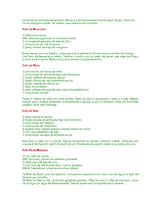previamente misturada ao fermento. Deixar a mistura processar durante algum tempo. Assar em
forma retangular untada. Se preferir, use cobertura de chocolate.
Bolo de Macaxeira
3 (três) ovos inteiros
600 (seiscentos) gramas de macaxeira ralada
1 (uma) garrafa pequena de leite de côco
1 (uma) xícara de chá de açúcar
3 (três) colheres de sopa de margarina
Batem-se os ovos mal batidos, mistura-se tudo e põe-se em fôrma untada (sem farinha de trigo).
Use forno na temperatura média. Verificar o ponto com um palito de dente, que deve sair limpo
quando está no ponto. Desforme quando estiver completamente frio.
Bolo de Milho
1 (uma) xícara de massa de milho
1 (uma) xícara de farinha de trigo (sem fermento)
2 (duas) colheres de sopa de açúcar
3 (três) colheres de chá de fermento em pó
2 (duas) colheres de chá de sal
2 (dois) ovos inteiros
6 (seis) colheres de sopa de óleo (usar o de preferência)
1 (uma) xícara de leite
Passe a massa de milho em uma peneira. Bata os ovos e acrescente o óleo e o leite. Depois
misture com a massa peneirada, acrescentando o açúcar, o sal e o fermento. Asse em forminhas
untadas. Sirva com manteiga.
Bolo de Nata
3 (três) xícaras de açúcar
2 (duas) xícaras de farinha de trigo (sem fermento)
1 (uma) xícara de maizena
1 (uma) xícara de nata fresca
4 (quatro) ovos (separar gemas e claras) (claras em neve)
1 (um) copo americano de leite
1 (uma) colher de sopa de fermento em pó
Bata bem a nata com o açúcar. Depois acrescente as gemas, voltando a bater. Adicionar aos
poucos a farinha junto com o fermento em pó. Finalmente acrescente o leite e as claras em neve.
Bolo Pé-de-Moleque
1 (um) quilo de carimã
300 (trezentos) gramas de castanha granulada
3 (três) copos de leite de coco
1 (um) copo de chá de erva doce, cravo e gengibre
Mel de 3 rapaduras (uma branca e duas pretas)
1) Modo de fazer o mel de rapadura : Coloque as rapaduras com meio copo de água no fogo até
derreter por completo.
2) Modo de fazer o chá : Junte três gengibres grandes, 100g de cravo e 100g de erva doce. Leveos ao fogo com água até ferver bastante. Depois passe tudo no liquidificador e peneire.

 