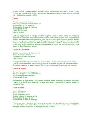 3) Modo de fazer o pé-de-moleque : Misture o carimã, a castanha, o leite de coco, o chá e o mel.
Coloque em forma apenas untada. Depois que o bolo estiver pronto pincele-o com um pouco de
mel e leite de coco para dar o brilho.
Canjica
10 (dez) espigas de milho verde
2 1/2 (duas e meia) xícaras de chá de leite
1 (uma) xícara de chá de açúcar
1 (uma) colher de sopa de manteiga
1 (uma) pitada de sal
canela em pó a gosto
cravo se desejar
Corte as espigas rente ao sabugo e reserve os grãos. Junte ao leite e passe aos poucos no
liquidificador. Coloque o milho triturado dentro de um pano fino e esprema bem, desprezando o
bagaço. Numa panela coloque o caldo do milho e leve ao fogo médio, mexendo sempre. Quando
começar a engrossar e desgrudar do fundo da panela, acrescente o açúcar, o sal e a manteiga.
Mexa por mais alguns minutos até obter um creme consistente e brilhoso. Coloque numa travessa
ou em forma de sua preferência. Polvilhe com canela em pó e sirva fria. Adicione o cravo por cima
depois de já polvilhado com canela.
Cocada de Côco Verde
2 (duas) xícaras de chá de água de côco
1 (um) kilo de açúcar cristal
côco ralado de dois cocos verdes
cravo da índia
Numa panela de fundo grosso, coloque a água de côco, o açúcar, os cravos e mexa um pouco.
Leve ao fogo e deixe ferver. Adicione o côco ralado e cozinhe em fogo alto por aproximadamente
20 minutos, mexendo de vez em quando. O ponto será atingido quando a mistura ficar cremosa.
Cuscus de Tapioca
500 (quinhentos) gramas de tapioca
200 (duzentos) gramas de côco ralado fino
1 (uma) lata de leite condensado
1 (uma) pitada de sal
Misture todos os ingredientes e coloque em forma de buraco no meio ou forminhas individuais.
Deixe a tapioca ficar bem hidratada (cerca de duas horas). Desenforme e sirva decorado com
tirinhas de côco.
Grude de Goma
1 (um) kilo de goma
1 (um) litro de leite
1 (um) côco médio ralado
2 (duas) colheres de sopa de açúcar
1 (uma) colher de sopa de sal
1 (uma) colher de sopa de manteiga
Ferva o leite com o açúcar, o sal e a manteiga e misture-o à goma previamente misturada com
côco. Mexa bem até a mistura ficar homogênea. Coloque para assar em uma forma untada com
manteiga, botando pedacinhos de manteiga por cima da massa

 