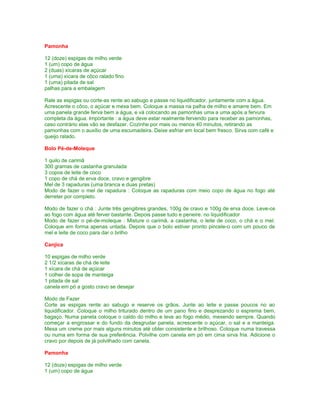 Pamonha
12 (doze) espigas de milho verde
1 (um) copo de água
2 (duas) xícaras de açúcar
1 (uma) xícara de côco ralado fino
1 (uma) pitada de sal
palhas para a embalagem
Rale as espigas ou corte-as rente ao sabugo e passe no liquidificador, juntamente com a água.
Acrescente o côco, o açúcar e mexa bem. Coloque a massa na palha de milho e amarre bem. Em
uma panela grande ferva bem a água, e vá colocando as pamonhas uma a uma após a fervura
completa da água. Importante : a água deve estar realmente fervendo para receber as pamonhas,
caso contrário elas vão se desfazer. Cozinhe por mais ou menos 40 minutos, retirando as
pamonhas com o auxílio de uma escumadeira. Deixe esfriar em local bem fresco. Sirva com café e
queijo ralado.
Bolo Pé-de-Moleque
1 quilo de carimã
300 gramas de castanha granulada
3 copos de leite de coco
1 copo de chá de erva doce, cravo e gengibre
Mel de 3 rapaduras (uma branca e duas pretas)
Modo de fazer o mel de rapadura : Coloque as rapaduras com meio copo de água no fogo até
derreter por completo.
Modo de fazer o chá : Junte três gengibres grandes, 100g de cravo e 100g de erva doce. Leve-os
ao fogo com água até ferver bastante. Depois passe tudo e peneire. no liquidificador
Modo de fazer o pé-de-moleque : Misture o carimã, a castanha, o leite de coco, o chá e o mel.
Coloque em forma apenas untada. Depois que o bolo estiver pronto pincele-o com um pouco de
mel e leite de coco para dar o brilho
Canjica
10 espigas de milho verde
2 1/2 xícaras de chá de leite
1 xícara de chá de açúcar
1 colher de sopa de manteiga
1 pitada de sal
canela em pó a gosto cravo se desejar
Modo de Fazer
Corte as espigas rente ao sabugo e reserve os grãos. Junte ao leite e passe poucos no ao
liquidificador. Coloque o milho triturado dentro de um pano fino e desprezando o esprema bem,
bagaço. Numa panela coloque o caldo do milho e leve ao fogo médio, mexendo sempre. Quando
começar a engrossar e do fundo da desgrudar panela, acrescente o açúcar, o sal e a manteiga.
Mexa um creme por mais alguns minutos até obter consistente e brilhoso. Coloque numa travessa
ou numa em forma de sua preferência. Polvilhe com canela em pó em cima sirva fria. Adicione o
cravo por depois de já polvilhado com canela.
Pamonha
12 (doze) espigas de milho verde
1 (um) copo de água

 