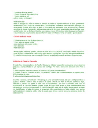 2 (duas) xícaras de açúcar
1 (uma) xícara de coco ralado fino
1 (uma) pitada de sal
palhas para a embalagem
Modo de Fazer
Rale as espigas ou corte-as rente ao sabugo e passe no liquidificador,com a água. juntamente
Acrescente o coco, o açúcar e mexa bem. Coloque abem. massa na palha de milho e amarre Em
uma panela grande ferva bem a água, e colocando as pamonhas uma a uma após a fervura
completa da água. Importante : a água deve realmente fervendo para receber as pamonhas, caso
contrário elas vão se desfazer.Cozinhe por mais ou menos 40 minutos, retirando as pamonhas com
o auxílio de uma escumadeira. Deixe esfriar em local bem fresco. Sirva com café e queijo ralado.
Cocada de Coco Verde
2 (duas) xícaras de chá de água de coco
1 (um) quilo de açúcar cristal
coco ralado de dois cocos verdes
cravo da índia
Modo de Fazer
Numa panela de fundo grosso, coloque a água de coco, o açúcar, os cravos e mexa um pouco.
Leve ao fogo e deixe ferver. Adicione o coco ralado e cozinhe em fogo alto por aproximadamente
20 minutos, mexendo de vez em quando. O ponto será atingido quando a mistura ficar cremosa.

Caldinho de Peixe ou Camarão
O caldinho é típico dos bares do Recife. O costume é beber o caldinho bem quente em um copinho
pequeno, acompanhado de um copinho de cachaça. Por isso é conhecido também como "Ele e
Ela".
1 posta pequena mais uma cabeça de peixe ou 250 gr de camarão inteiro
2 tomates, 1 cebola, 3 dentes de alho, 1/2 pimentão, coentro, sal e pimenta batidos no liquidificador.
250ml de leite de coco
3 colheres de sopa de azeite de oliva
Cozinhe o peixe ou camarão em 1 litro de água, junto com os temperos, até que o caldo se reduza a
quase a metade. Junte o leite de coco e o azeite e ferva por mais 5 minutos. Retire do fogo,
descarte a cabeça do peixe e bata tudo no liquidificador. Se usar o camarão bata tudo no
liquidificador e coe em peneira grossa. Volte ao fogo para ferver e sirva imediatamente em
canequinhas ou copinhos pequenos. O caldinho também pode ser de feijão. Neste caso é só bater
no liquidificador o feijão já pronto e temperado (de preferência um feijão cozido com carnes
defumadas) com bastante caldo, voltar à panela para ferver e servir com uma azeitona dentro de
cada copinho.

 