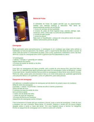 Batida de Frutas
A infinidade de frutas da região permite que se experimentem
batidas com sabores exóticos e deliciosos. Não deixe de
experimentá-las quando vier ao Recife.
1 xícara de cachaça de boa qualidade
2 xícaras de polpa de fruta regional (caju, acerola, pitanga, cajá,
maracujá, umbú, umbú-cajá, ou outra de sua preferência)
2 xícaras de gelo picado
1 xícara de açúcar
Bata tudo no liquidificador, coloque em uma jarra e sirva em copos
médios adicionando pedras de gelo.

Caranguejo
Muito apreciado pelos pernambucanos, o caranguejo é um crustáceo que exige certo esforço e
habilidade na hora de saboreá-lo. No entanto, quem o experimenta não deixa de voltar a provar. O
modo certo de comer é ir arrancando as patas, uma a uma, quebrando e retirando a carne. No final,
abre-se o corpo do caranguejo para comer a gordura que fica depositada no casco.
12 caranguejos
1 cebola, 1 tomate e 1 pimentão em rodelas
hastes inteiras de coentro
1/2 xícara de azeite de dendê ou de oliva
sal e pimenta
Lave bem os caranguejos em água corrente, com a ajuda de uma escova fina, para tirar toda a
lama. Em um caldeirão junte água suficiente para cobrir os caranguejos, todos os temperos, o azeite
e leve para ferver. Quando levantar fervura junte os caranguejos e deixe ferver cerca de 40 minutos.
Retire do caldo, passe para uma travessa e leve a um local onde possa ser quebrado (geralmente
uma pequena tábua e um quebrador, como um pilãozinho, para cada pessoa).
Casquinho de caranguejo
Um delicioso e simpático petisco de caranguejo servido dentro do próprio casco do crustáceo.
500g de carne de caranguejo
2 tomates, 1 cebola, 1/2 pimentão, 2 dentes de alho e coentro picadinhos
250ml de leite de coco
2 colheres de sopa de azeite de oliva
sal e pimenta a gosto
1 colher chá de amido de milho
1 colher de sopa de margarina
1/2 xícara de farinha de mandioca
casquinhos de caranguejo vazios e limpos
Frite os temperos no azeite até que comecem a dourar, junte a carne de caranguejo, o leite de coco
e tempere com sal e pimenta. Deixe ferver 15 minutos. Dissolva o amido em um pouco d'água,
despeje sobre a carne e mexa até ferver. Em uma frigideira doure a farinha na margarina.
Encha os casquinhos do caranguejo com o creme e cubra com a farofa.

 