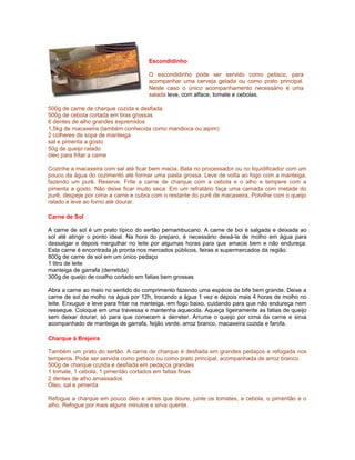 Escondidinho
O escondidinho pode ser servido como petisco, para
acompanhar uma cerveja gelada ou como prato principal.
Neste caso o único acompanhamento necessário é uma
salada leve, com alface, tomate e cebolas.
500g de carne de charque cozida e desfiada
500g de cebola cortada em tiras grossas
6 dentes de alho grandes espremidos
1,5kg de macaxeira (também conhecida como mandioca ou aipim)
2 colheres de sopa de manteiga
sal e pimenta a gosto
50g de queijo ralado
óleo para fritar a carne
Cozinhe a macaxeira com sal até ficar bem macia. Bata no processador ou no liquidificador com um
pouco da água do cozimento até formar uma pasta grossa. Leve de volta ao fogo com a manteiga,
fazendo um purê. Reserve. Frite a carne de charque com a cebola e o alho e tempere com a
pimenta a gosto. Não deixe ficar muito seca. Em um refratário faça uma camada com metade do
purê, despeje por cima a carne e cubra com o restante do purê de macaxeira. Polvilhe com o queijo
ralado e leve ao forno até dourar.
Carne de Sol
A carne de sol é um prato típico do sertão pernambucano. A carne de boi é salgada e deixada ao
sol até atingir o ponto ideal. Na hora do preparo, é necessário deixá-la de molho em água para
dessalgar e depois mergulhar no leite por algumas horas para que amacie bem e não endureça.
Esta carne é encontrada já pronta nos mercados públicos, feiras e supermercados da região.
800g de carne de sol em um único pedaço
1 litro de leite
manteiga de garrafa (derretida)
300g de queijo de coalho cortado em fatias bem grossas
Abra a carne ao meio no sentido do comprimento fazendo uma espécie de bife bem grande. Deixe a
carne de sol de molho na água por 12h, trocando a água 1 vez e depois mais 4 horas de molho no
leite. Enxugue e leve para fritar na manteiga, em fogo baixo, cuidando para que não endureça nem
resseque. Coloque em uma travessa e mantenha aquecida. Aqueça ligeiramente as fatias de queijo
sem deixar dourar, só para que comecem a derreter. Arrume o queijo por cima da carne e sirva
acompanhado de manteiga de garrafa, feijão verde, arroz branco, macaxeira cozida e farofa.
Charque à Brejeira
Também um prato do sertão. A carne de charque é desfiada em grandes pedaços e refogada nos
temperos. Pode ser servida como petisco ou como prato principal, acompanhada de arroz branco.
500g de charque cozida e desfiada em pedaços grandes
1 tomate, 1 cebola, 1 pimentão cortados em fatias finas
2 dentes de alho amassados
Óleo, sal e pimenta
Refogue a charque em pouco óleo e antes que doure, junte os tomates, a cebola, o pimentão e o
alho. Refogue por mais alguns minutos e sirva quente.

 