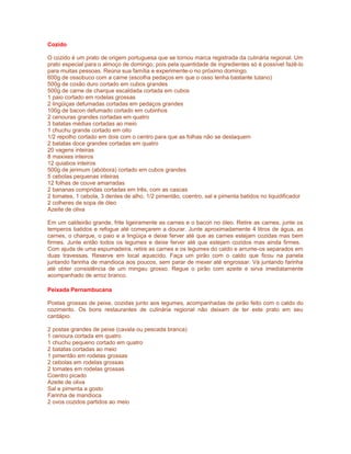 Cozido
O cozido é um prato de origem portuguesa que se tornou marca registrada da culinária regional. Um
prato especial para o almoço de domingo, pois pela quantidade de ingredientes só é possível fazê-lo
para muitas pessoas. Reúna sua família e experimente-o no próximo domingo.
600g de ossobuco com a carne (escolha pedaços em que o osso tenha bastante tutano)
500g de coxão duro cortado em cubos grandes
500g de carne de charque escaldada cortada em cubos
1 paio cortado em rodelas grossas
2 lingüiças defumadas cortadas em pedaços grandes
100g de bacon defumado cortado em cubinhos
2 cenouras grandes cortadas em quatro
3 batatas médias cortadas ao meio
1 chuchu grande cortado em oito
1/2 repolho cortado em dois com o centro para que as folhas não se destaquem
2 batatas doce grandes cortadas em quatro
20 vagens inteiras
8 maxixes inteiros
12 quiabos inteiros
500g de jerimum (abóbora) cortado em cubos grandes
5 cebolas pequenas inteiras
12 folhas de couve amarradas
2 bananas compridas cortadas em três, com as cascas
2 tomates, 1 cebola, 3 dentes de alho, 1/2 pimentão, coentro, sal e pimenta batidos no liquidificador
2 colheres de sopa de óleo
Azeite de oliva
Em um caldeirão grande, frite ligeiramente as carnes e o bacon no óleo. Retire as carnes, junte os
temperos batidos e refogue até começarem a dourar. Junte aproximadamente 4 litros de água, as
carnes, o charque, o paio e a lingüiça e deixe ferver até que as carnes estejam cozidas mas bem
firmes. Junte então todos os legumes e deixe ferver até que estejam cozidos mas ainda firmes.
Com ajuda de uma espumadeira, retire as carnes e os legumes do caldo e arrume-os separados em
duas travessas. Reserve em local aquecido. Faça um pirão com o caldo que ficou na panela
juntando farinha de mandioca aos poucos, sem parar de mexer até engrossar. Vá juntando farinha
até obter consistência de um mingau grosso. Regue o pirão com azeite e sirva imediatamente
acompanhado de arroz branco.
Peixada Pernambucana
Postas grossas de peixe, cozidas junto aos legumes, acompanhadas de pirão feito com o caldo do
cozimento. Os bons restaurantes de culinária regional não deixam de ter este prato em seu
cardápio.
2 postas grandes de peixe (cavala ou pescada branca)
1 cenoura cortada em quatro
1 chuchu pequeno cortado em quatro
2 batatas cortadas ao meio
1 pimentão em rodelas grossas
2 cebolas em rodelas grossas
2 tomates em rodelas grossas
Coentro picado
Azeite de oliva
Sal e pimenta a gosto
Farinha de mandioca
2 ovos cozidos partidos ao meio

 