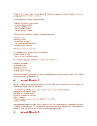 Passe na farinha de trigo e frite ate dourar 2 1/2 quilos de postas de peixe. Quebre o peixe em
pedaços grandes retirando as espinhas.
Faca um tempero, batendo no liquidificador:
1/4 xícara de coentro fresco picado
8 tomates médios cortados
1 pimentão médio picado
3 dentes de alho picados
2 cebolas grandes picadas
Três horas antes de servir, esquente numa panela grande:
O caldo de peixe
O tempero acima
3/4 de xícara de azeite
1 1/2 xícara de azeite de dendê
7 xícaras do leite de coco
Misture um pouco de cada vez:
6 xícaras de farinha de arroz (ou farinha de trigo)
O resto do leite de coco
1 colher de chá de gengibre ralado
Vá juntando aos poucos a farinha na panela. Depois misture:
O amendoim moído
A castanha moída
O camarão moído
Os pedaços de peixe
Os pedaços de camarão
Ajuste os temperos juntando sal se preciso. Sirva vatapá com arroz branco ou angu, com o molho
forte de pimenta e farofa de dendê.

4

Vatapá Receita 2

NOTA 2: Minha receita pessoal de vatapá de pobre, para umas 10 pessoas, inclui a maioria dos
ingredientes acima. Algumas diferenças:
1 pão francês (que dissolvido na água, vira uma massa a ser usada mais tarde).
Manteiga de amendoim a gosto
Manteiga de castanha a gosto
camarões frescos (como acima)
Outros temperos
Leite de coco (pode ser de lata--o da Tailândia e' o melhor)
Azeite de dendê
Mistura-se tudo no liquidificador, menos o leite de coco e o azeite de dendê. Leva-se ao fogo, com
a metade do leite de coco. Coloque-se azeite de dendê aos poucos para dar uma cor amarelada e
coloca-se mais leite de coco ate se obter uma consistência de pirão.

5

Vatapá Receita 3

 