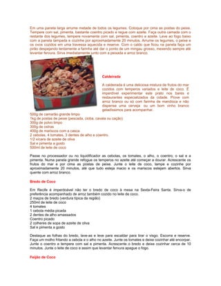 Em uma panela larga arrume metade de todos os legumes. Coloque por cima as postas do peixe.
Tempere com sal, pimenta, bastante coentro picado e regue com azeite. Faça outra camada com o
restante dos legumes, tempere novamente com sal, pimenta, coentro e azeite. Leve ao fogo baixo
com a panela tampada e cozinhe por aproximadamente 20 minutos. Arrume os legumes, o peixe e
os ovos cozidos em uma travessa aquecida e reserve. Com o caldo que ficou na panela faça um
pirão despejando lentamente a farinha até dar o ponto de um mingau grosso, mexendo sempre até
levantar fervura. Sirva imediatamente junto com a peixada e arroz branco.

Caldeirada
A caldeirada é uma deliciosa mistura de frutos do mar
cozidos com temperos variados e leite de coco. É
imperdível experimentar este prato nos bares e
restaurantes especializados da cidade. Prove com
arroz branco ou só com farinha de mandioca e não
dispense uma cerveja ou um bom vinho branco
geladíssimos para acompanhar.
500g de camarão grande limpo
1kg de postas de peixe (pescada, cioba, cavala ou cação)
300g de polvo limpo
300g de ostras
400g de mariscos com a casca
2 cebolas, 4 tomates, 3 dentes de alho e coentro.
1/2 xícara de azeite de oliva
Sal e pimenta a gosto
500ml de leite de coco
Passe no processador ou no liquidificador as cebolas, os tomates, o alho, o coentro, o sal e a
pimenta. Numa panela grande refogue os temperos no azeite até começar a dourar. Acrescente os
frutos do mar e por cima as postas de peixe. Junte o leite de coco, tampe e cozinhe por
aproximadamente 20 minutos, até que tudo esteja macio e os mariscos estejam abertos. Sirva
quente com arroz branco.
Bredo de Coco
Em Recife é imperdoável não ter o bredo de coco à mesa na Sexta-Feira Santa. Sirva-o de
preferência acompanhado de arroz também cozido no leite de coco.
2 maços de bredo (verdura típica da região)
250ml de leite de coco
4 tomates
1 cebola média picada
2 dentes de alho amassados
Coentro picado
2 colheres de sopa de azeite de oliva
Sal e pimenta a gosto
Destaque as folhas do bredo, lave-as e leve para escaldar para tirar o visgo. Escorra e reserve.
Faça um molho fritando a cebola e o alho no azeite. Junte os tomates e deixe cozinhar até encorpar.
Junte o coentro e tempere com sal e pimenta. Acrescente o bredo e deixe cozinhar cerca de 10
minutos. Junte o leite de coco e assim que levantar fervura apague o fogo.
Feijão de Coco

 