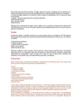 Outro prato típico da Semana Santa. O feijão, depois de cozido, é refogado com os temperos e o
leite de coco até formar um creme de consistência leve e muito perfumado. Resistir é um pecado!
3 xícaras de feijão rajadinho ou mulatinho cozido e batido no liquidificador com um pouco do caldo
do cozimento
1 cebola, 1 tomate 2 dentes de alho e coentro picadinhos
250ml de leite de coco
Sal e pimenta a gosto
Azeite de oliva
Refogue bem os temperos no azeite. Junte o feijão, o sal, a pimenta e o leite de coco. Deixe ferver
até engrossar como um creme. Sirva bem quente como acompanhamento junto com arroz branco e
peixes ou crustáceos.
Quibebe
Na Semana Santa, a tradição manda que se coma apenas peixe ou crustáceos. Em Pernambuco
estes pratos são servidos com diversos acompanhamentos preparados no leite de coco. Um deles é
o quibebe.
1Kg de jerimum (abóbora)
1 cebola picadinha
2 dentes de alho amassados
Azeite, sal e pimenta
250ml de leite de coco
Refogue a cebola e o alho no azeite. Junte o jerimum e deixe cozinhar até ficar macio. Vá juntando
água aos poucos, se necessário, para que não pegue no fundo da panela. Amasse ou passe pelo
espremedor ou processador. Volte ao fogo com o leite de coco e deixe ferver mexendo até
engrossar. Sirva quente como acompanhamento de peixes e crustáceos.
Pirão de Ovos
Ovos cozidos moles, misturados aos legumes, servidos com um saboroso pirão. É um prato muito
forte e por isso não precisa de nenhum acompanhamento.
4 ovos
1 tomate em rodelas
1 cebola em rodelas
1 pimentão em rodelas
Coentro
2 colheres de sopa de manteiga
1 litro de água
3/4 de xícara de farinha de mandioca
1 colher de chá de extrato de tomate
sal e pimenta a gosto
azeite de oliva
Leve a água ao fogo temperada com sal, pimenta e 1 colher de manteiga. Quando levantar fervura
coloque para cozinhar o tomate, a cebola, o pimentão e o coentro até que fiquem macios mas não
desmanchem. Retire-os da água e reserve em local aquecido. Quebre os ovos um a um no caldo
fervente tomando cuidado para não abrir as gemas. Cozinhe deixando as gemas ainda moles.
Reserve junto com os legumes.
Junte o restante da manteiga e o extrato de tomate no caldo e, em fogo baixo, e vá despejando
lentamente a farinha mexendo bem e cuidando para não embolar. Mexa sem parar até levantar
fervura. Divida o pirão em dois pratos, arrumando por cima os ovos e os legumes. Regue com

 