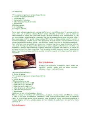 um bom vinho.
1/2 xícara de margarina em temperatura ambiente
4 ovos em temperatura ambiente
1 xícara de açúcar
1 xícara de farinha de trigo
1 colher de sobremesa de fermento
1 pitada de sal
600g de goiabada
1 xícara de água
Açúcar para polvilhar
Numa tigela bata a margarina com o açúcar até formar um creme fofo e claro. Vá acrescentando os
ovos, um a um e continue batendo. Peneire juntos a farinha, o fermento e o sal e misture-os
delicadamente ao creme, com uma colher de pau. Divida a massa em duas assadeiras de 30 x 40
cm bem untada e enfarinhada (se necessário distribua a massa uniformemente com uma colher).
Leve para assar em forno quente preaquecido por 10 minutos ou até que esteja assado, mas com a
massa ainda branca. Polvilhe açúcar sobre dois panos de prato e solte cuidadosamente os bolos
ainda quentes sobre os panos. Enrole pelo lado mais estreito junto com os panos e espere esfriar.
Para o recheio, corte a goiabada em pedacinhos e leve ao fogo com a água até derreter e formar
uma pasta homogênea. Deixe esfriar. Desenrole os bolos, espalhe uniformemente o recheio e vá
enrolando o primeiro bolo firmemente. Continue enrolando o segundo bolo, unindo-o às bordas do
primeiro, formando um único rocambole. Corte as bordas, polvilhe bem com açúcar e embrulhe em
papel impermeável por algumas horas para dar forma. Na hora de servir, desembrulhe e corte em
fatias finas.

Bolo Pé-de-Moleque
A mistura de especiarias e castanhas com a massa da
mandioca, resultou nesse bolo de sabor marcante,
coloração escura e muito perfumada.
1kg de massa de mandioca
2 xícaras de açúcar
1/2 xícara de margarina em temperatura ambiente
4 ovos
2 xícaras de leite
150g de castanha de cajú
1 colher de chá de canela em pó
1 colher de chá de cravo em pó
1 colher de chá de erva doce
1 colher de sopa de café bem forte
1 colher d e chá de fermento
1 pitada de sal
castanhas de caju em metades para decorar
Misture a massa de mandioca com o leite de coco, o açúcar, a margarina e o café. Misture a canela,
o cravo, a erva doce, as castanhas, o fermento e o sal. Junte à massa anterior. Bata as claras em
neve, vá juntando as gemas uma a uma sem parar de bater e depois misture delicadamente à
massa. Despeje em forma untada, decore com as metades de castanhas e leve ao forno médio
cerca de 1h.
Bolo de Macaxeira

 
