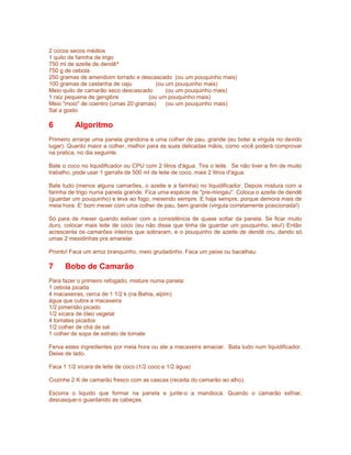 2 cocos secos médios
1 quilo de farinha de trigo
750 ml de azeite de dendê^
750 g de cebola
250 gramas de amendoim torrado e descascado (ou um pouquinho mais)
100 gramas de castanha de caju
(ou um pouquinho mais)
Meio quilo de camarão seco descascado
(ou um pouquinho mais)
1 raiz pequena de gengibre
(ou um pouquinho mais)
Meio "moio" de coentro (umas 20 gramas)
(ou um pouquinho mais)
Sal a gosto

6

Algoritmo

Primeiro arranje uma panela grandona e uma colher de pau, grande (eu botei a virgula no devido
lugar). Quanto maior a colher, melhor para as suas delicadas mãos, como você poderá comprovar
na pratica, no dia seguinte.
Bate o coco no liquidificador ou CPU com 2 litros d'água. Tira o leite. Se não tiver a fim de muito
trabalho, pode usar 1 garrafa de 500 ml de leite de coco, mais 2 litros d'água.
Bate tudo (menos alguns camarões, o azeite e a farinha) no liquidificador. Depois mistura com a
farinha de trigo numa panela grande. Fica uma espécie de "pre-mingau". Coloca o azeite de dendê
(guardar um pouquinho) e leva ao fogo, mexendo sempre. E haja sempre, porque demora mais de
meia hora. E' bom mexer com uma colher de pau, bem grande (virgula corretamente posicionada!)
Só para de mexer quando estiver com a consistência de quase soltar da panela. Se ficar muito
duro, colocar mais leite de coco (eu não disse que tinha de guardar um pouquinho, seu!) Então
acrescenta os camarões inteiros que sobraram, e o pouquinho de azeite de dendê cru, dando só
umas 2 mexidinhas pra amarelar.
Pronto! Faca um arroz branquinho, meio grudadinho. Faca um peixe ou bacalhau.

7

Bobo de Camarão

Para fazer o primeiro refogado, misture numa panela:
1 cebola picada
4 macaxeiras, cerca de 1 1/2 k (na Bahia, aipim)
água que cubra a macaxeira
1/2 pimentão picado
1/2 xícara de óleo vegetal
4 tomates picados
1/2 colher de chá de sal
1 colher de sopa de extrato de tomate
Ferva estes ingredientes por meia hora ou ate a macaxeira amaciar. Bata tudo num liquidificador.
Deixe de lado.
Faca 1 1/2 xícara de leite de coco (1/2 coco e 1/2 água)
Cozinhe 2 K de camarão fresco com as cascas (receita do camarão ao alho).
Escorra o liquido que formar na panela e junte-o a mandioca. Quando o camarão esfriar,
descasque-o guardando as cabeças.

 